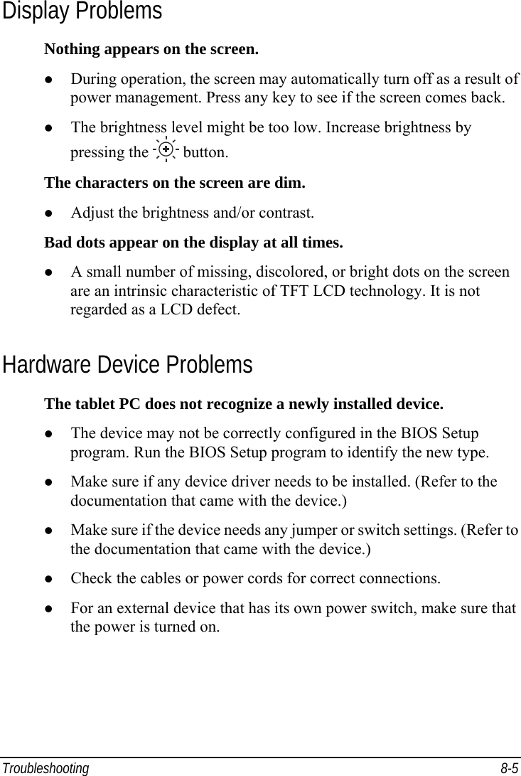  Troubleshooting 8-5 Display Problems Nothing appears on the screen. z During operation, the screen may automatically turn off as a result of power management. Press any key to see if the screen comes back. z The brightness level might be too low. Increase brightness by pressing the   button. The characters on the screen are dim. z Adjust the brightness and/or contrast. Bad dots appear on the display at all times. z A small number of missing, discolored, or bright dots on the screen are an intrinsic characteristic of TFT LCD technology. It is not regarded as a LCD defect. Hardware Device Problems The tablet PC does not recognize a newly installed device. z The device may not be correctly configured in the BIOS Setup program. Run the BIOS Setup program to identify the new type. z Make sure if any device driver needs to be installed. (Refer to the documentation that came with the device.) z Make sure if the device needs any jumper or switch settings. (Refer to the documentation that came with the device.) z Check the cables or power cords for correct connections. z For an external device that has its own power switch, make sure that the power is turned on. 