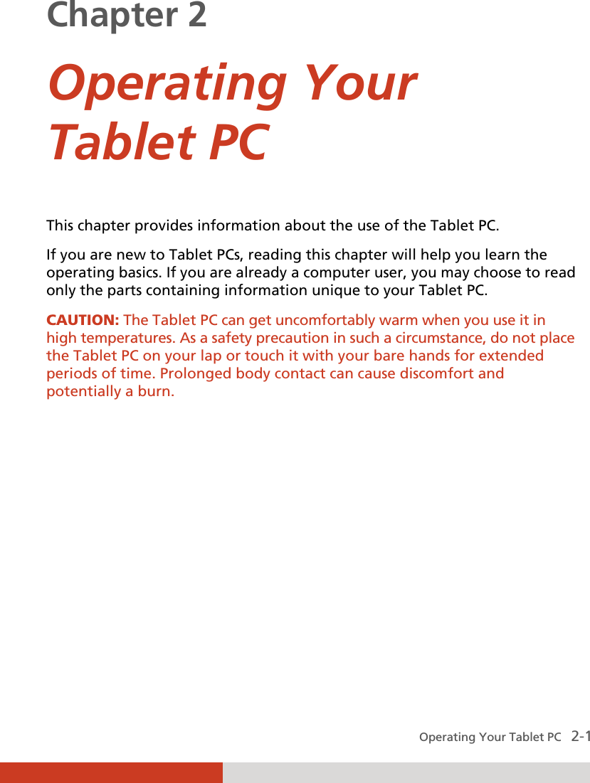  Operating Your Tablet PC   2-1 Chapter 2  Operating Your Tablet PC This chapter provides information about the use of the Tablet PC. If you are new to Tablet PCs, reading this chapter will help you learn the operating basics. If you are already a computer user, you may choose to read only the parts containing information unique to your Tablet PC. CAUTION: The Tablet PC can get uncomfortably warm when you use it in high temperatures. As a safety precaution in such a circumstance, do not place the Tablet PC on your lap or touch it with your bare hands for extended periods of time. Prolonged body contact can cause discomfort and potentially a burn.  