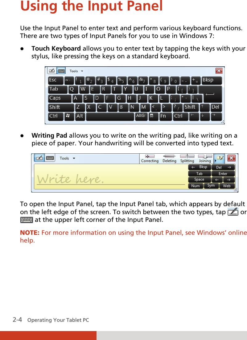  2-4   Operating Your Tablet PC Using the Input Panel Use the Input Panel to enter text and perform various keyboard functions. There are two types of Input Panels for you to use in Windows 7: z Touch Keyboard allows you to enter text by tapping the keys with your stylus, like pressing the keys on a standard keyboard.  z Writing Pad allows you to write on the writing pad, like writing on a piece of paper. Your handwriting will be converted into typed text.  To open the Input Panel, tap the Input Panel tab, which appears by default on the left edge of the screen. To switch between the two types, tap   or   at the upper left corner of the Input Panel. NOTE: For more information on using the Input Panel, see Windows’ online help.  