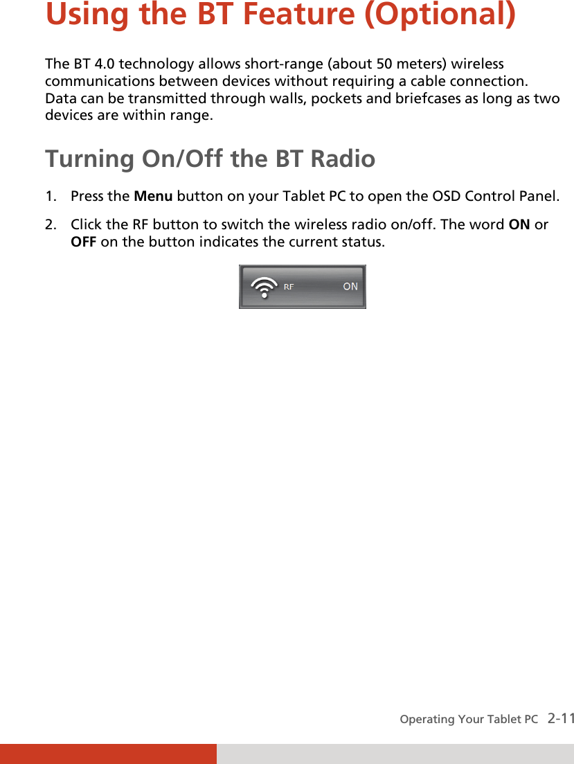  Operating Your Tablet PC   2-11 Using the BT Feature (Optional)  The BT 4.0 technology allows short-range (about 50 meters) wireless communications between devices without requiring a cable connection. Data can be transmitted through walls, pockets and briefcases as long as two devices are within range. Turning On/Off the BT Radio  1. Press the Menu button on your Tablet PC to open the OSD Control Panel. 2. Click the RF button to switch the wireless radio on/off. The word ON or OFF on the button indicates the current status.    