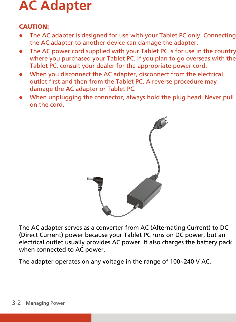  3-2   Managing Power AC Adapter CAUTION: z The AC adapter is designed for use with your Tablet PC only. Connecting the AC adapter to another device can damage the adapter. z The AC power cord supplied with your Tablet PC is for use in the country where you purchased your Tablet PC. If you plan to go overseas with the Tablet PC, consult your dealer for the appropriate power cord. z When you disconnect the AC adapter, disconnect from the electrical outlet first and then from the Tablet PC. A reverse procedure may damage the AC adapter or Tablet PC. z When unplugging the connector, always hold the plug head. Never pull on the cord.   The AC adapter serves as a converter from AC (Alternating Current) to DC (Direct Current) power because your Tablet PC runs on DC power, but an electrical outlet usually provides AC power. It also charges the battery pack when connected to AC power. The adapter operates on any voltage in the range of 100~240 V AC. 