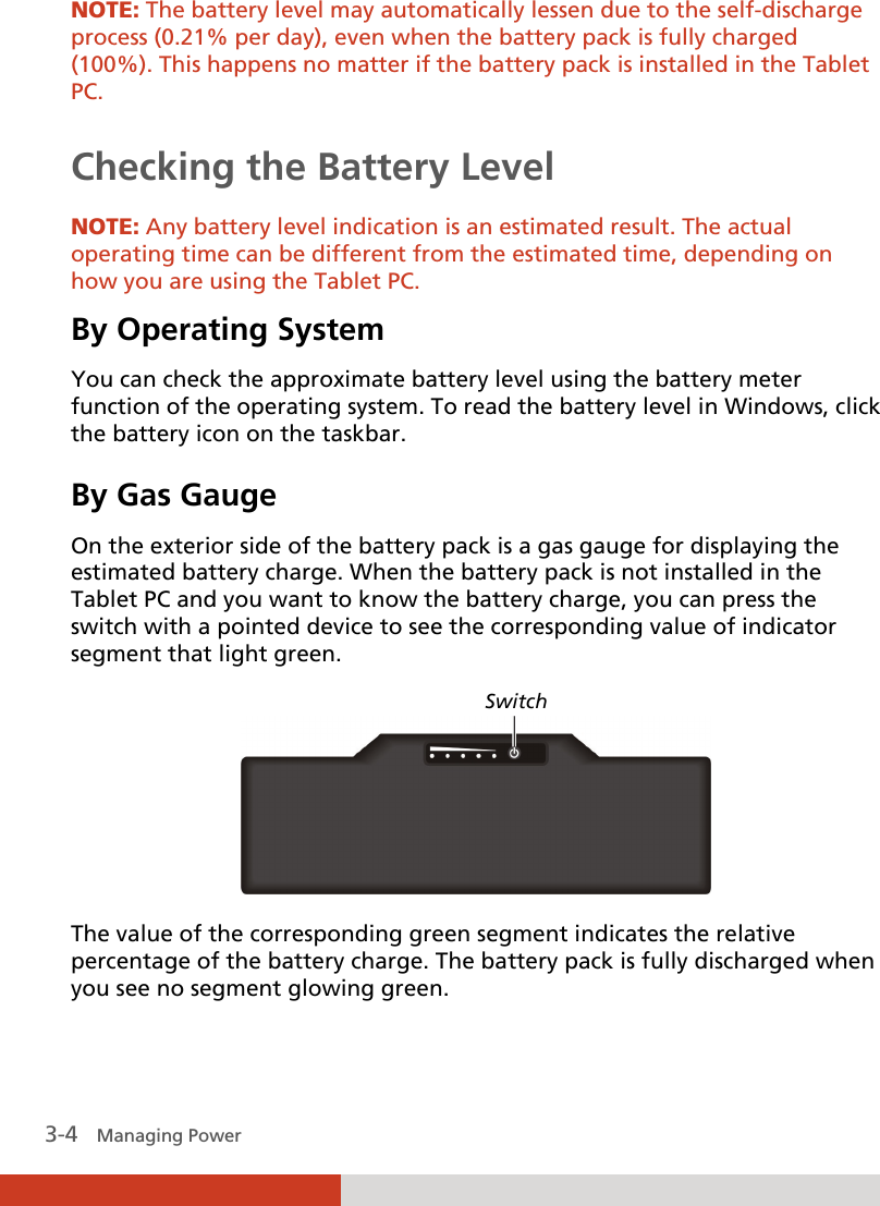  3-4   Managing Power NOTE: The battery level may automatically lessen due to the self-discharge process (0.21% per day), even when the battery pack is fully charged (100%). This happens no matter if the battery pack is installed in the Tablet PC.  Checking the Battery Level  NOTE: Any battery level indication is an estimated result. The actual operating time can be different from the estimated time, depending on how you are using the Tablet PC. By Operating System You can check the approximate battery level using the battery meter function of the operating system. To read the battery level in Windows, click the battery icon on the taskbar. By Gas Gauge On the exterior side of the battery pack is a gas gauge for displaying the estimated battery charge. When the battery pack is not installed in the Tablet PC and you want to know the battery charge, you can press the switch with a pointed device to see the corresponding value of indicator segment that light green.    The value of the corresponding green segment indicates the relative percentage of the battery charge. The battery pack is fully discharged when you see no segment glowing green. Switch 