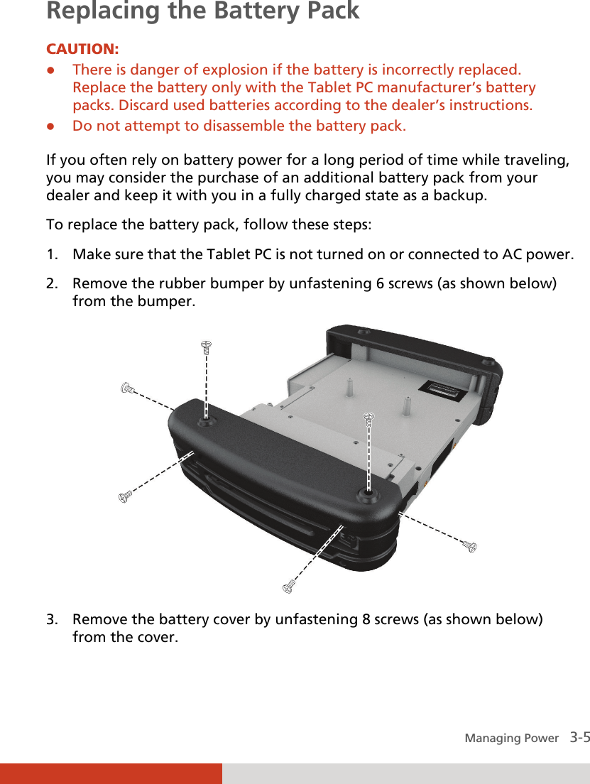  Managing Power   3-5 Replacing the Battery Pack CAUTION: z There is danger of explosion if the battery is incorrectly replaced. Replace the battery only with the Tablet PC manufacturer’s battery packs. Discard used batteries according to the dealer’s instructions. z Do not attempt to disassemble the battery pack.  If you often rely on battery power for a long period of time while traveling, you may consider the purchase of an additional battery pack from your dealer and keep it with you in a fully charged state as a backup. To replace the battery pack, follow these steps: 1. Make sure that the Tablet PC is not turned on or connected to AC power. 2. Remove the rubber bumper by unfastening 6 screws (as shown below) from the bumper.  3. Remove the battery cover by unfastening 8 screws (as shown below) from the cover. 