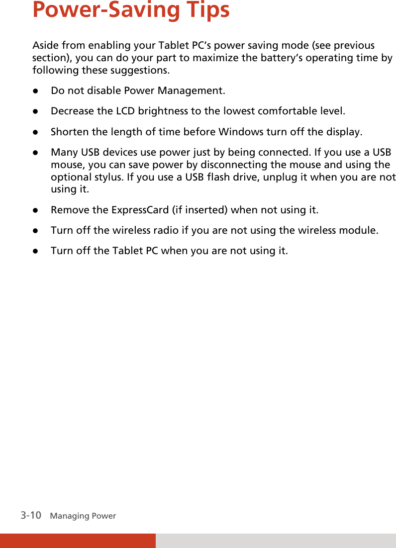  3-10   Managing Power Power-Saving Tips Aside from enabling your Tablet PC’s power saving mode (see previous section), you can do your part to maximize the battery’s operating time by following these suggestions. z Do not disable Power Management. z Decrease the LCD brightness to the lowest comfortable level. z Shorten the length of time before Windows turn off the display. z Many USB devices use power just by being connected. If you use a USB mouse, you can save power by disconnecting the mouse and using the optional stylus. If you use a USB flash drive, unplug it when you are not using it. z Remove the ExpressCard (if inserted) when not using it. z Turn off the wireless radio if you are not using the wireless module. z Turn off the Tablet PC when you are not using it.  