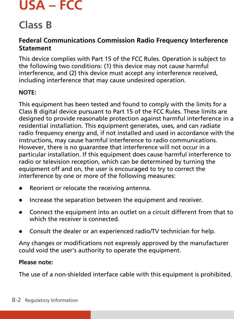  B-2   Regulatory Information USA – FCC Class B Federal Communications Commission Radio Frequency Interference Statement This device complies with Part 15 of the FCC Rules. Operation is subject to the following two conditions: (1) this device may not cause harmful interference, and (2) this device must accept any interference received, including interference that may cause undesired operation. NOTE: This equipment has been tested and found to comply with the limits for a Class B digital device pursuant to Part 15 of the FCC Rules. These limits are designed to provide reasonable protection against harmful interference in a residential installation. This equipment generates, uses, and can radiate radio frequency energy and, if not installed and used in accordance with the instructions, may cause harmful interference to radio communications. However, there is no guarantee that interference will not occur in a particular installation. If this equipment does cause harmful interference to radio or television reception, which can be determined by turning the equipment off and on, the user is encouraged to try to correct the interference by one or more of the following measures: z Reorient or relocate the receiving antenna. z Increase the separation between the equipment and receiver. z Connect the equipment into an outlet on a circuit different from that to which the receiver is connected. z Consult the dealer or an experienced radio/TV technician for help. Any changes or modifications not expressly approved by the manufacturer could void the user’s authority to operate the equipment. Please note: The use of a non-shielded interface cable with this equipment is prohibited. 