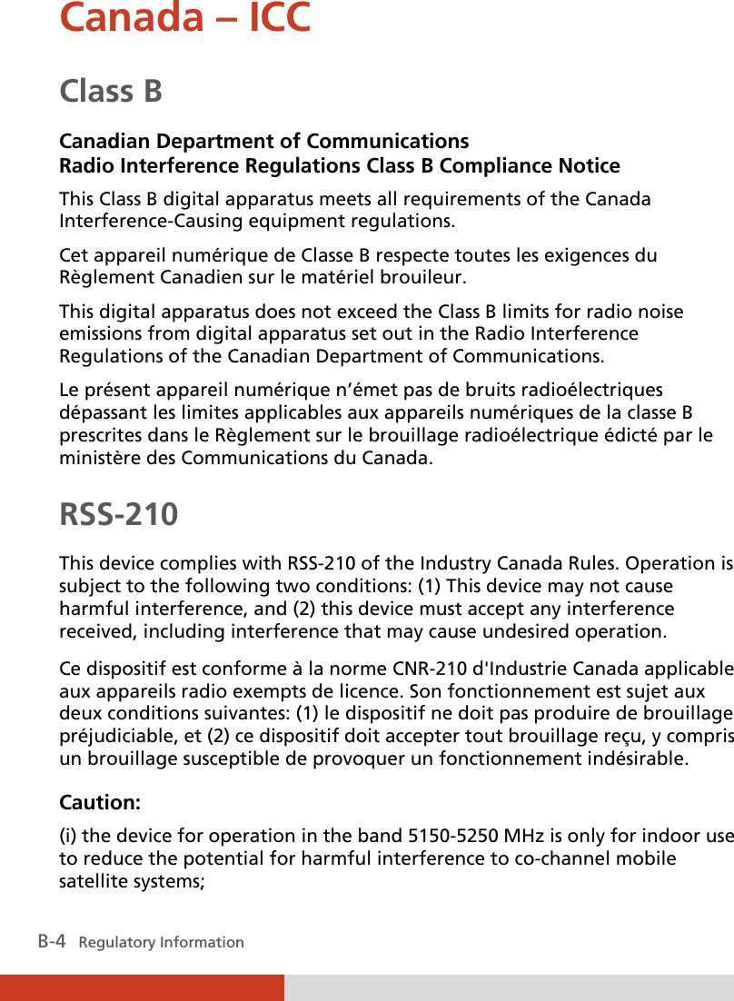  B-4   Regulatory Information Canada – ICC Class B Canadian Department of Communications Radio Interference Regulations Class B Compliance Notice This Class B digital apparatus meets all requirements of the Canada Interference-Causing equipment regulations. Cet appareil numérique de Classe B respecte toutes les exigences du Règlement Canadien sur le matériel brouileur. This digital apparatus does not exceed the Class B limits for radio noise emissions from digital apparatus set out in the Radio Interference Regulations of the Canadian Department of Communications. Le présent appareil numérique n’émet pas de bruits radioélectriques dépassant les limites applicables aux appareils numériques de la classe B prescrites dans le Règlement sur le brouillage radioélectrique édicté par le ministère des Communications du Canada. RSS-210 This device complies with RSS-210 of the Industry Canada Rules. Operation is subject to the following two conditions: (1) This device may not cause harmful interference, and (2) this device must accept any interference received, including interference that may cause undesired operation.  Ce dispositif est conforme à la norme CNR-210 d&apos;Industrie Canada applicable aux appareils radio exempts de licence. Son fonctionnement est sujet aux deux conditions suivantes: (1) le dispositif ne doit pas produire de brouillage préjudiciable, et (2) ce dispositif doit accepter tout brouillage reçu, y compris un brouillage susceptible de provoquer un fonctionnement indésirable. Caution: (i) the device for operation in the band 5150-5250 MHz is only for indoor use to reduce the potential for harmful interference to co-channel mobile satellite systems;  