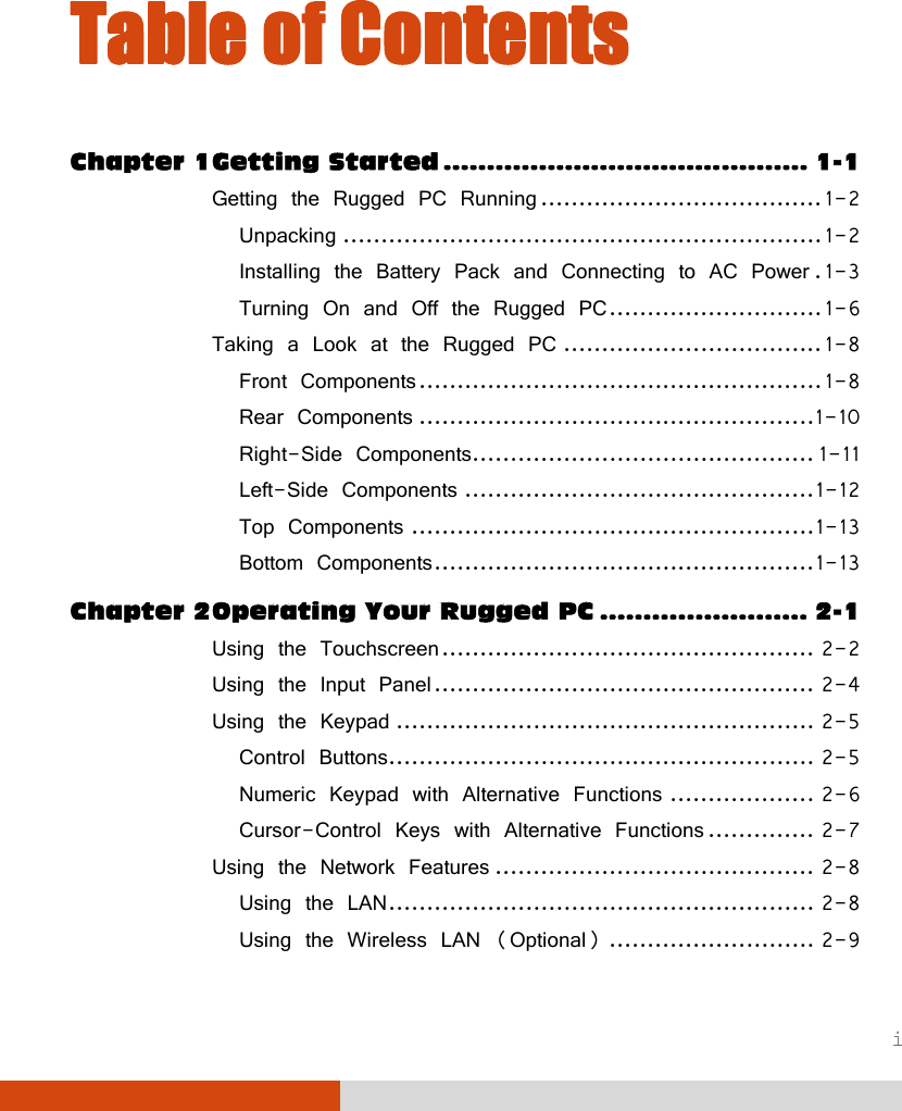  i Table of Contents Chapter 1 Getting Started .......................................... 1-1 Getting the Rugged PC Running ..................................... 1-2 Unpacking ............................................................... 1-2 Installing the Battery Pack and Connecting to AC Power . 1-3 Turning On and Off the Rugged PC ............................ 1-6 Taking a Look at the Rugged PC .................................. 1-8 Front Components ..................................................... 1-8 Rear Components .................................................... 1-10 Right-Side Components............................................. 1-11 Left-Side Components .............................................. 1-12 Top Components ..................................................... 1-13 Bottom Components .................................................. 1-13 Chapter 2 Operating Your Rugged PC ........................ 2-1 Using the Touchscreen ................................................. 2-2 Using the Input Panel .................................................. 2-4 Using the Keypad ....................................................... 2-5 Control Buttons........................................................ 2-5 Numeric Keypad with Alternative Functions ................... 2-6 Cursor-Control Keys with Alternative Functions .............. 2-7 Using the Network Features .......................................... 2-8 Using the LAN ........................................................ 2-8 Using the Wireless LAN (Optional) ........................... 2-9 