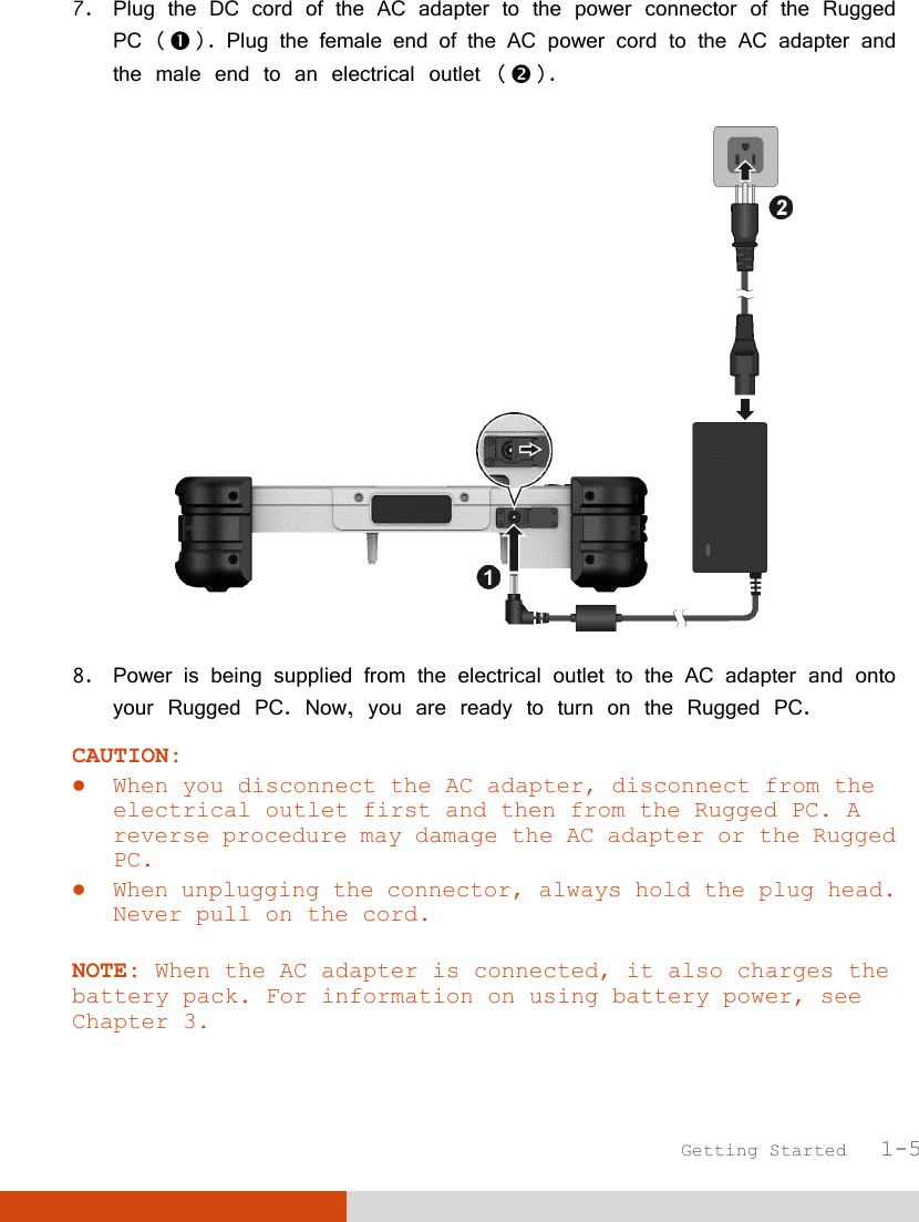  Getting Started   1-5 7. Plug the DC cord of the AC adapter to the power connector of the Rugged PC (). Plug the female end of the AC power cord to the AC adapter and the male end to an electrical outlet ().  8. Power is being supplied from the electrical outlet to the AC adapter and onto your Rugged PC. Now, you are ready to turn on the Rugged PC. CAUTION:  When you disconnect the AC adapter, disconnect from the electrical outlet first and then from the Rugged PC. A reverse procedure may damage the AC adapter or the Rugged PC.  When unplugging the connector, always hold the plug head. Never pull on the cord.  NOTE: When the AC adapter is connected, it also charges the battery pack. For information on using battery power, see Chapter 3.  