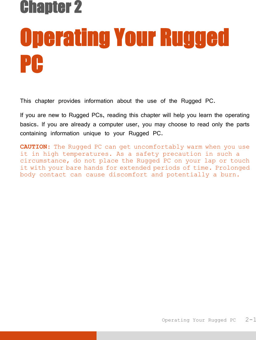  Operating Your Rugged PC   2-1 Chapter 2  Operating Your Rugged PC This chapter provides information about the use of the Rugged PC. If you are new to Rugged PCs, reading this chapter will help you learn the operating basics. If you are already a computer user, you may choose to read only the parts containing information unique to your Rugged PC. CAUTION: The Rugged PC can get uncomfortably warm when you use it in high temperatures. As a safety precaution in such a circumstance, do not place the Rugged PC on your lap or touch it with your bare hands for extended periods of time. Prolonged body contact can cause discomfort and potentially a burn.  