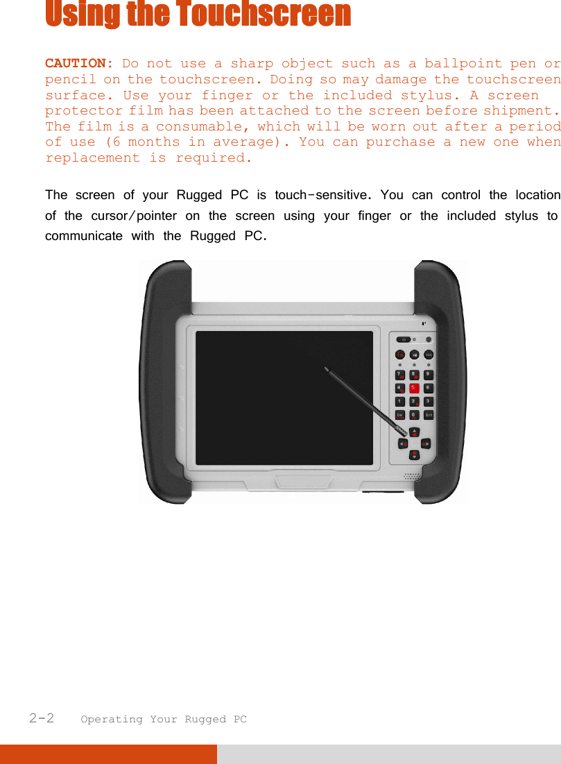  2-2   Operating Your Rugged PC Using the Touchscreen CAUTION: Do not use a sharp object such as a ballpoint pen or pencil on the touchscreen. Doing so may damage the touchscreen surface. Use your finger or the included stylus. A screen protector film has been attached to the screen before shipment. The film is a consumable, which will be worn out after a period of use (6 months in average). You can purchase a new one when replacement is required.  The screen of your Rugged PC is touch-sensitive. You can control the location of the cursor/pointer on the screen using your finger or the included stylus to communicate with the Rugged PC.     