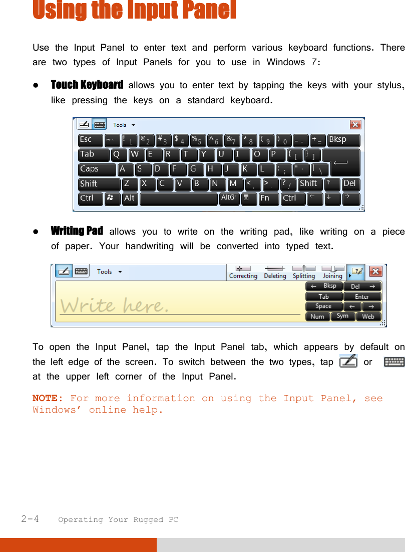  2-4   Operating Your Rugged PC Using the Input Panel Use the Input Panel to enter text and perform various keyboard functions. There are two types of Input Panels for you to use in Windows 7:  Touch Keyboard allows you to enter text by tapping the keys with your stylus, like pressing the keys on a standard keyboard.   Writing Pad allows you to write on the writing pad, like writing on a piece of paper. Your handwriting will be converted into typed text.  To open the Input Panel, tap the Input Panel tab, which appears by default on the left edge of the screen. To switch between the two types, tap   or    at the upper left corner of the Input Panel. NOTE: For more information on using the Input Panel, see Windows’ online help.  