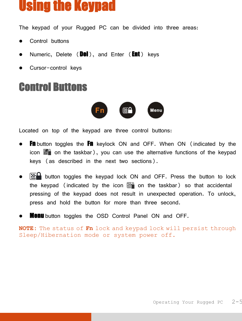  Operating Your Rugged PC   2-5 Using the Keypad The keypad of your Rugged PC can be divided into three areas:  Control buttons  Numeric, Delete (Del), and Enter (Ent) keys  Cursor-control keys Control Buttons  Located on top of the keypad are three control buttons:  Fn button toggles the Fn keylock ON and OFF. When ON (indicated by the icon   on the taskbar), you can use the alternative functions of the keypad keys (as described in the next two sections).   button toggles the keypad lock ON and OFF. Press the button to lock the keypad (indicated by the icon   on the taskbar) so that accidental pressing of the keypad does not result in unexpected operation. To unlock, press and hold the button for more than three second.  Menu button toggles the OSD Control Panel ON and OFF. NOTE: The status of Fn lock and keypad lock will persist through Sleep/Hibernation mode or system power off.     