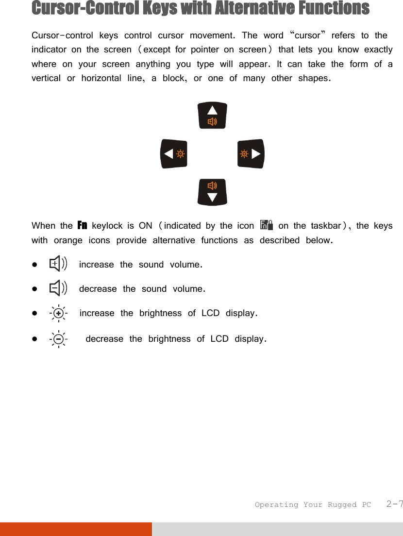  Operating Your Rugged PC   2-7 Cursor-Control Keys with Alternative Functions Cursor-control keys control cursor movement. The word “cursor” refers to the indicator on the screen (except for pointer on screen) that lets you know exactly where on your screen anything you type will appear. It can take the form of a vertical or horizontal line, a block, or one of many other shapes.  When the Fn keylock is ON (indicated by the icon   on the taskbar), the keys with orange icons provide alternative functions as described below.    increase the sound volume.    decrease the sound volume.    increase the brightness of LCD display.     decrease the brightness of LCD display. 