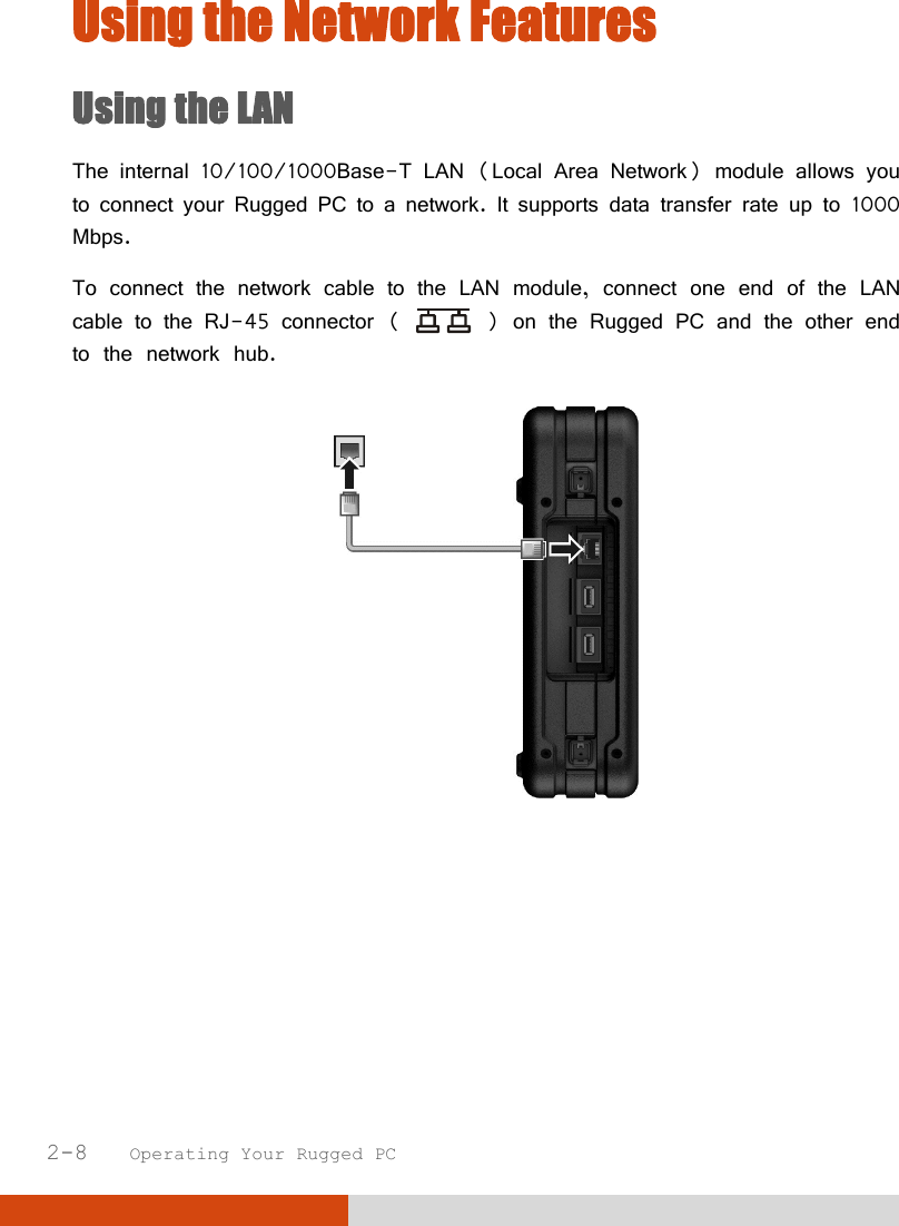  2-8   Operating Your Rugged PC Using the Network Features Using the LAN The internal 10/100/1000Base-T LAN (Local Area Network) module allows you to connect your Rugged PC to a network. It supports data transfer rate up to 1000 Mbps. To connect the network cable to the LAN module, connect one end of the LAN cable to the RJ-45 connector (   ) on the Rugged PC and the other end to the network hub.       