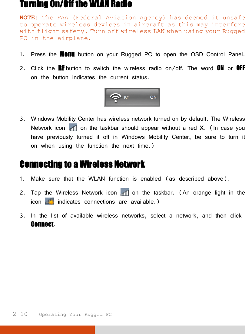  2-10   Operating Your Rugged PC Turning On/Off the WLAN Radio NOTE: The FAA (Federal Aviation Agency) has deemed it unsafe to operate wireless devices in aircraft as this may interfere with flight safety. Turn off wireless LAN when using your Rugged PC in the airplane.  1. Press the Menu button on your Rugged PC to open the OSD Control Panel. 2. Click the RF button to switch the wireless radio on/off. The word ON or OFF on the button indicates the current status.  3. Windows Mobility Center has wireless network turned on by default. The Wireless Network icon   on the taskbar should appear without a red X. (In case you have previously turned it off in Windows Mobility Center, be sure to turn it on when using the function the next time.) Connecting to a Wireless Network 1. Make sure that the WLAN function is enabled (as described above). 2. Tap the Wireless Network icon   on the taskbar. (An orange light in the icon   indicates connections are available.) 3. In the list of available wireless networks, select a network, and then click Connect. 