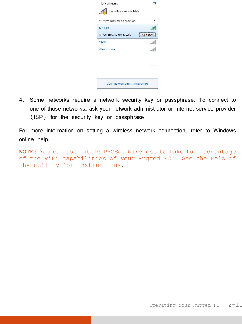  Operating Your Rugged PC   2-11  4. Some networks require a network security key or passphrase. To connect to one of those networks, ask your network administrator or Internet service provider (ISP) for the security key or passphrase. For more information on setting a wireless network connection, refer to Windows online help. NOTE: You can use Intel® PROSet Wireless to take full advantage of the WiFi capabilities of your Rugged PC.  See the Help of the utility for instructions.  
