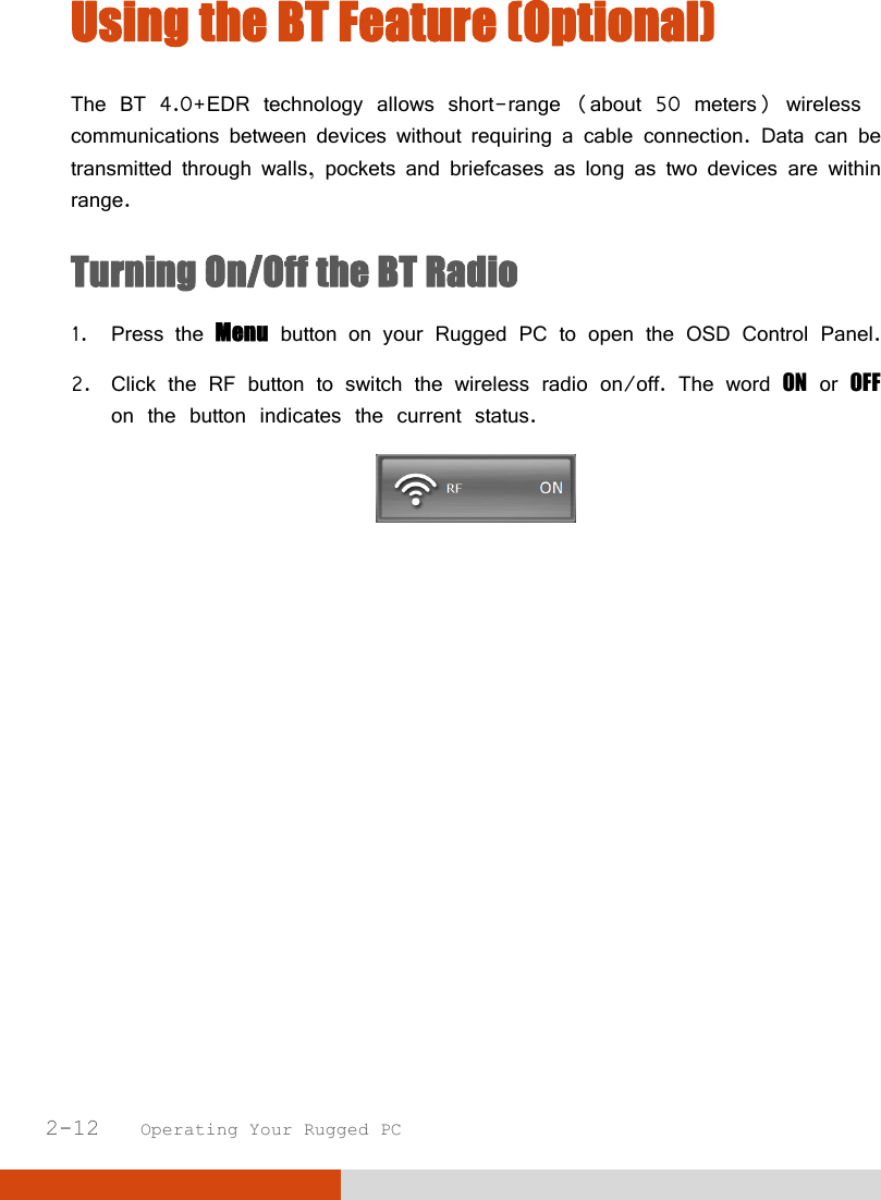  2-12   Operating Your Rugged PC Using the BT Feature (Optional)  The BT 4.0+EDR technology allows short-range (about 50 meters) wireless communications between devices without requiring a cable connection. Data can be transmitted through walls, pockets and briefcases as long as two devices are within range. Turning On/Off the BT Radio  1. Press the Menu button on your Rugged PC to open the OSD Control Panel. 2. Click the RF button to switch the wireless radio on/off. The word ON or OFF on the button indicates the current status.    