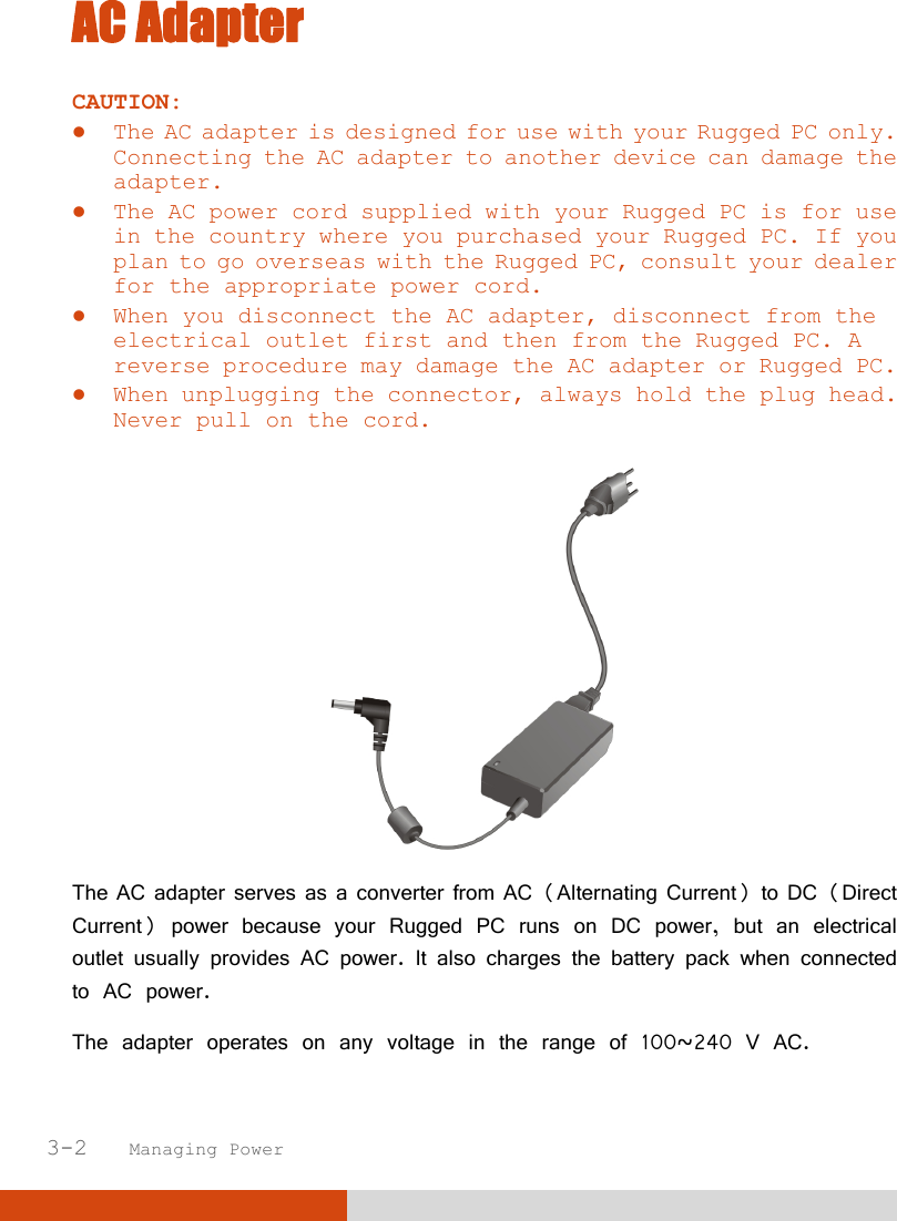  3-2   Managing Power AC Adapter CAUTION:  The AC adapter is designed for use with your Rugged PC only. Connecting the AC adapter to another device can damage the adapter.  The AC power cord supplied with your Rugged PC is for use in the country where you purchased your Rugged PC. If you plan to go overseas with the Rugged PC, consult your dealer for the appropriate power cord.  When you disconnect the AC adapter, disconnect from the electrical outlet first and then from the Rugged PC. A reverse procedure may damage the AC adapter or Rugged PC.  When unplugging the connector, always hold the plug head. Never pull on the cord.   The AC adapter serves as a converter from AC (Alternating Current) to DC (Direct Current) power because your Rugged PC runs on DC power, but an electrical outlet usually provides AC power. It also charges the battery pack when connected to AC power. The adapter operates on any voltage in the range of 100~240 V AC. 