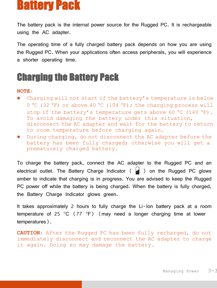  Managing Power   3-3 Battery Pack The battery pack is the internal power source for the Rugged PC. It is rechargeable using the AC adapter. The operating time of a fully charged battery pack depends on how you are using the Rugged PC. When your applications often access peripherals, you will experience a shorter operating time. Charging the Battery Pack NOTE:  Charging will not start if the battery’s temperature is below 0 C (32 F) or above 40 C (104 F); the charging process will stop if the battery’s temperature gets above 60 C (140 F). To avoid damaging the battery under this situation, disconnect the AC adapter and wait for the battery to return to room temperature before charging again.  During charging, do not disconnect the AC adapter before the battery has been fully charged; otherwise you will get a prematurely charged battery.  To charge the battery pack, connect the AC adapter to the Rugged PC and an electrical outlet. The Battery Charge Indicator (   ) on the Rugged PC glows amber to indicate that charging is in progress. You are advised to keep the Rugged PC power off while the battery is being charged. When the battery is fully charged, the Battery Charge Indicator glows green. It takes approximately 2 hours to fully charge the Li-Ion battery pack at a room temperature of 25 C (77 F) (may need a longer charging time at lower temperatures). CAUTION: After the Rugged PC has been fully recharged, do not immediately disconnect and reconnect the AC adapter to charge it again. Doing so may damage the battery. 