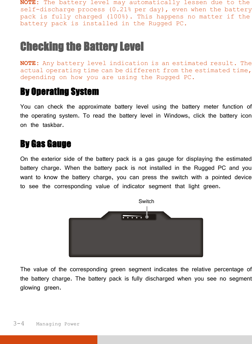  3-4   Managing Power NOTE: The battery level may automatically lessen due to the self-discharge process (0.21% per day), even when the battery pack is fully charged (100%). This happens no matter if the battery pack is installed in the Rugged PC.  Checking the Battery Level  NOTE: Any battery level indication is an estimated result. The actual operating time can be different from the estimated time, depending on how you are using the Rugged PC. By Operating System You can check the approximate battery level using the battery meter function of the operating system. To read the battery level in Windows, click the battery icon on the taskbar. By Gas Gauge On the exterior side of the battery pack is a gas gauge for displaying the estimated battery charge. When the battery pack is not installed in the Rugged PC and you want to know the battery charge, you can press the switch with a pointed device to see the corresponding value of indicator segment that light green.    The value of the corresponding green segment indicates the relative percentage of the battery charge. The battery pack is fully discharged when you see no segment glowing green. Switch 