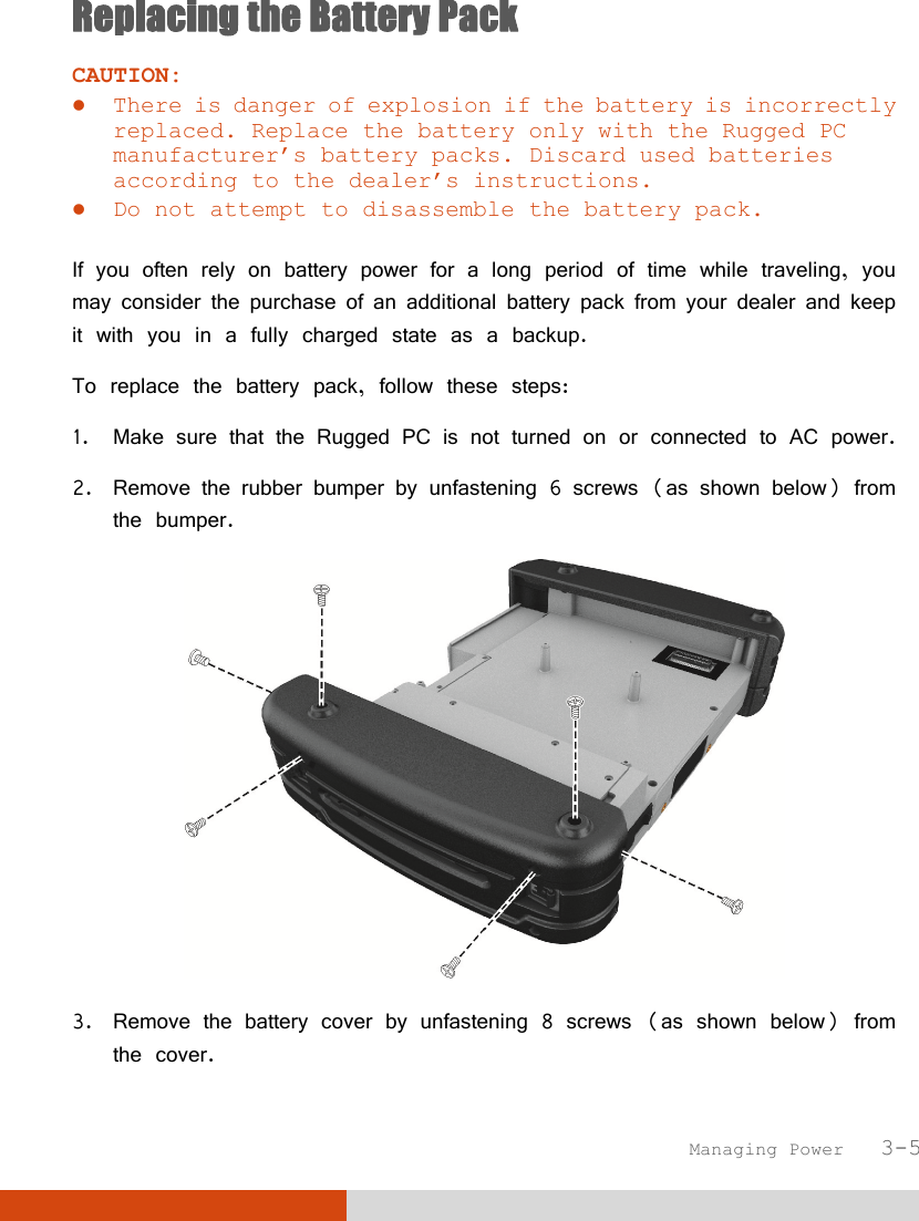  Managing Power   3-5 Replacing the Battery Pack CAUTION:  There is danger of explosion if the battery is incorrectly replaced. Replace the battery only with the Rugged PC manufacturer’s battery packs. Discard used batteries according to the dealer’s instructions.  Do not attempt to disassemble the battery pack.  If you often rely on battery power for a long period of time while traveling, you may consider the purchase of an additional battery pack from your dealer and keep it with you in a fully charged state as a backup. To replace the battery pack, follow these steps: 1. Make sure that the Rugged PC is not turned on or connected to AC power. 2. Remove the rubber bumper by unfastening 6 screws (as shown below) from the bumper.  3. Remove the battery cover by unfastening 8 screws (as shown below) from the cover. 