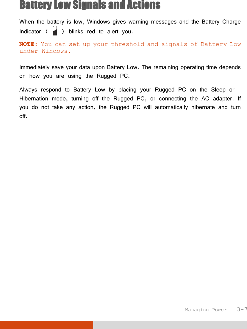 Managing Power   3-7 Battery Low Signals and Actions When the battery is low, Windows gives warning messages and the Battery Charge Indicator (   ) blinks red to alert you. NOTE: You can set up your threshold and signals of Battery Low under Windows.  Immediately save your data upon Battery Low. The remaining operating time depends on how you are using the Rugged PC. Always respond to Battery Low by placing your Rugged PC on the Sleep or Hibernation mode, turning off the Rugged PC, or connecting the AC adapter. If you do not take any action, the Rugged PC will automatically hibernate and turn off. 