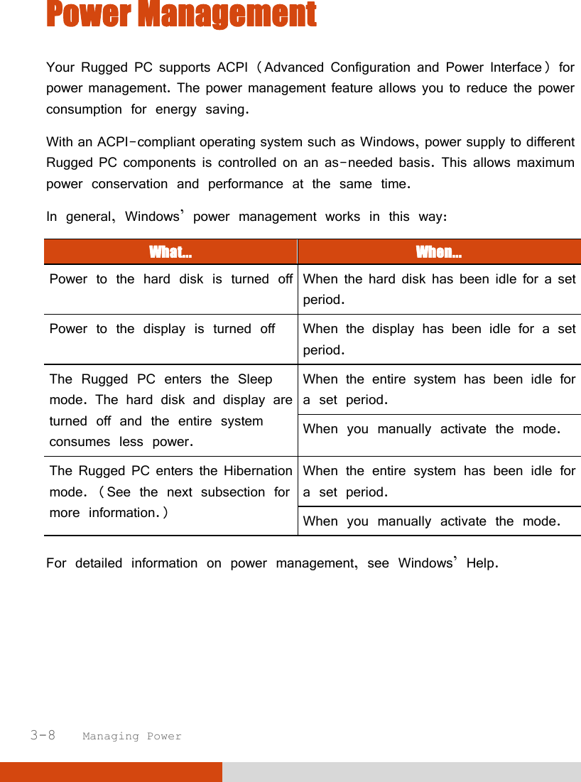  3-8   Managing Power Power Management Your Rugged PC supports ACPI (Advanced Configuration and Power Interface) for power management. The power management feature allows you to reduce the power consumption for energy saving. With an ACPI-compliant operating system such as Windows, power supply to different Rugged PC components is controlled on an as-needed basis. This allows maximum power conservation and performance at the same time. In general, Windows’ power management works in this way: What...  When... Power to the hard disk is turned off When the hard disk has been idle for a set period. Power to the display is turned off When the display has been idle for a set period. The Rugged PC enters the Sleep mode. The hard disk and display are turned off and the entire system consumes less power. When the entire system has been idle for a set period. When you manually activate the mode. The Rugged PC enters the Hibernation mode. (See the next subsection for more information.) When the entire system has been idle for a set period. When you manually activate the mode.  For detailed information on power management, see Windows’ Help.    