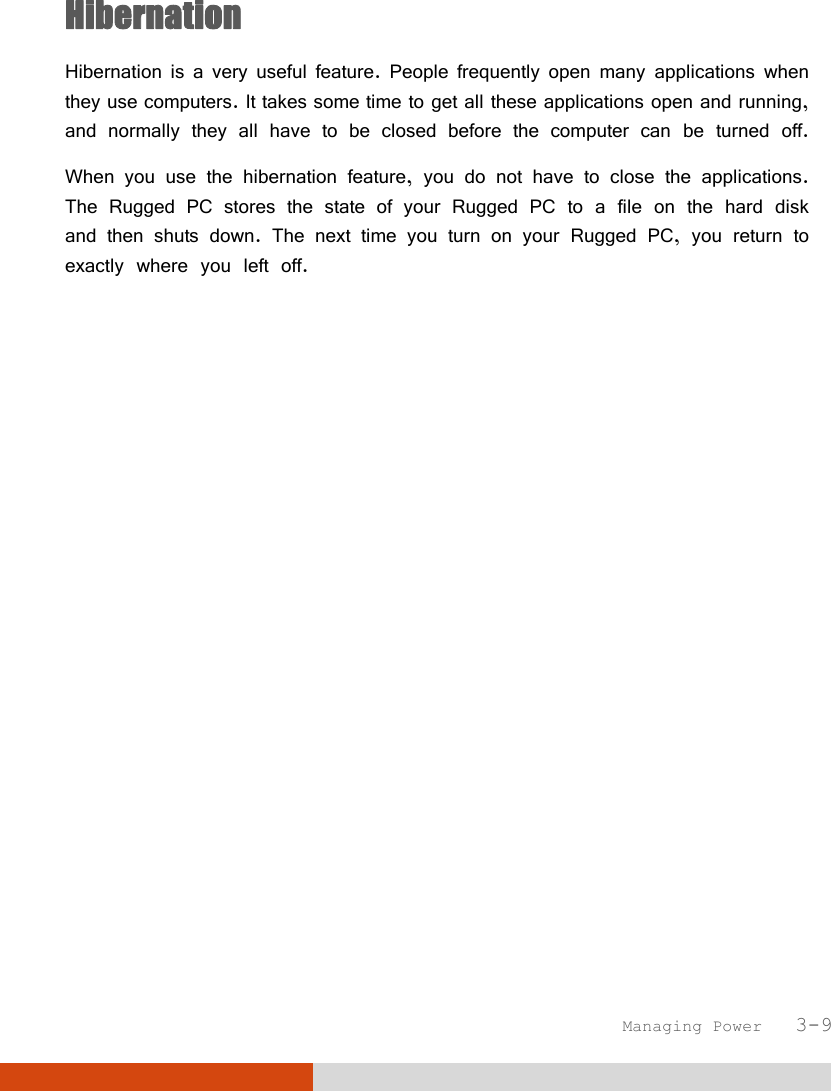  Managing Power   3-9 Hibernation Hibernation is a very useful feature. People frequently open many applications when they use computers. It takes some time to get all these applications open and running, and normally they all have to be closed before the computer can be turned off. When you use the hibernation feature, you do not have to close the applications. The Rugged PC stores the state of your Rugged PC to a file on the hard disk and then shuts down. The next time you turn on your Rugged PC, you return to exactly where you left off. 