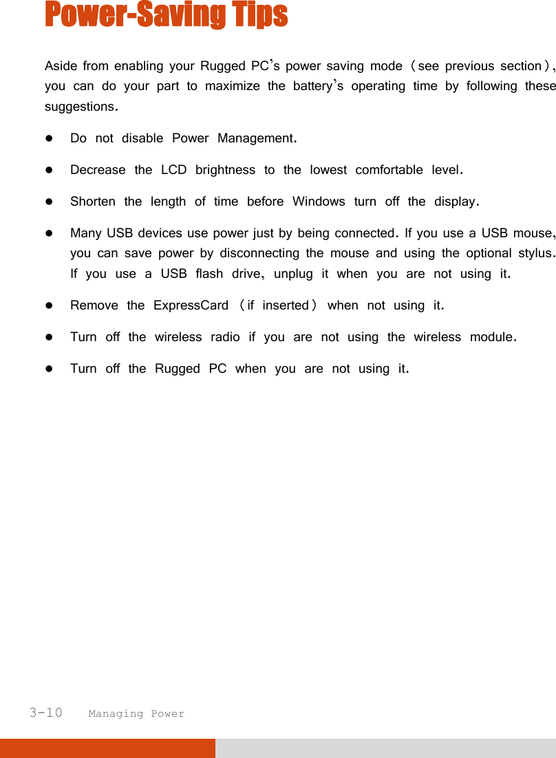  3-10   Managing Power Power-Saving Tips Aside from enabling your Rugged PC’s power saving mode (see previous section), you can do your part to maximize the battery’s operating time by following these suggestions.  Do not disable Power Management.  Decrease the LCD brightness to the lowest comfortable level.  Shorten the length of time before Windows turn off the display.  Many USB devices use power just by being connected. If you use a USB mouse, you can save power by disconnecting the mouse and using the optional stylus. If you use a USB flash drive, unplug it when you are not using it.  Remove the ExpressCard (if inserted) when not using it.  Turn off the wireless radio if you are not using the wireless module.  Turn off the Rugged PC when you are not using it.  