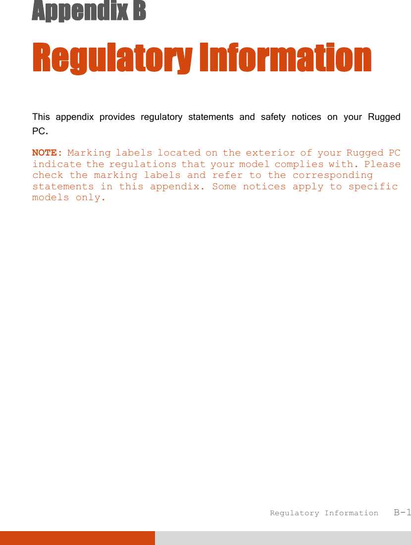  Regulatory Information   B-1 Appendix B  Regulatory Information This appendix provides regulatory statements and safety notices on your Rugged PC. NOTE: Marking labels located on the exterior of your Rugged PC indicate the regulations that your model complies with. Please check the marking labels and refer to the corresponding statements in this appendix. Some notices apply to specific models only.  