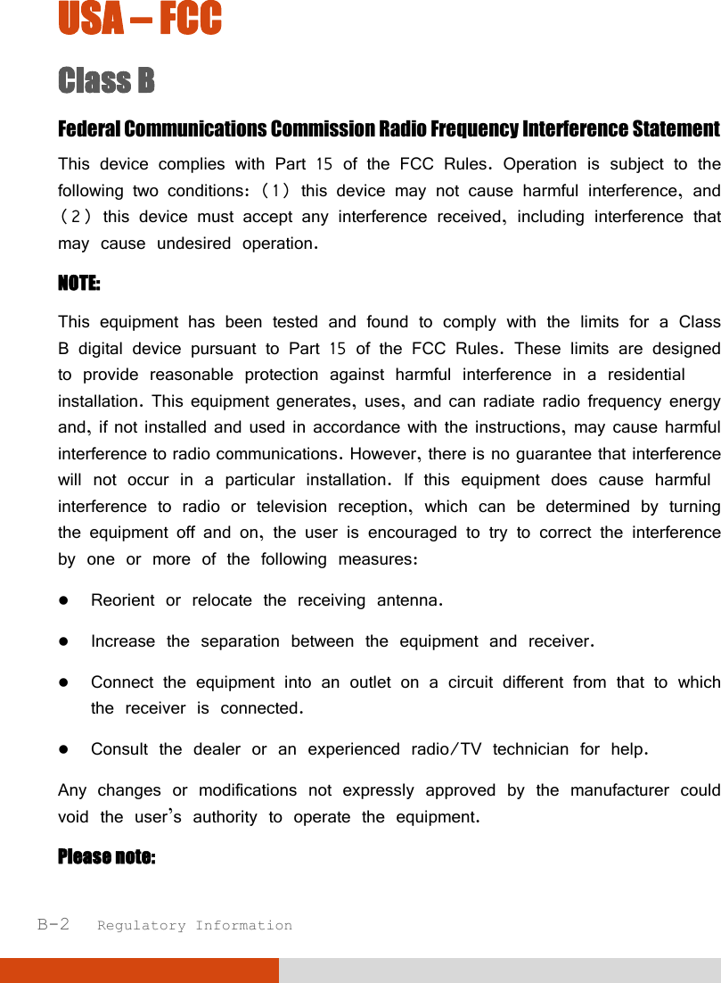  B-2   Regulatory Information USA – FCC Class B Federal Communications Commission Radio Frequency Interference Statement This device complies with Part 15 of the FCC Rules. Operation is subject to the following two conditions: (1) this device may not cause harmful interference, and (2) this device must accept any interference received, including interference that may cause undesired operation. NOTE: This equipment has been tested and found to comply with the limits for a Class B digital device pursuant to Part 15 of the FCC Rules. These limits are designed to provide reasonable protection against harmful interference in a residential installation. This equipment generates, uses, and can radiate radio frequency energy and, if not installed and used in accordance with the instructions, may cause harmful interference to radio communications. However, there is no guarantee that interference will not occur in a particular installation. If this equipment does cause harmful interference to radio or television reception, which can be determined by turning the equipment off and on, the user is encouraged to try to correct the interference by one or more of the following measures:  Reorient or relocate the receiving antenna.  Increase the separation between the equipment and receiver.  Connect the equipment into an outlet on a circuit different from that to which the receiver is connected.  Consult the dealer or an experienced radio/TV technician for help. Any changes or modifications not expressly approved by the manufacturer could void the user’s authority to operate the equipment. Please note: 
