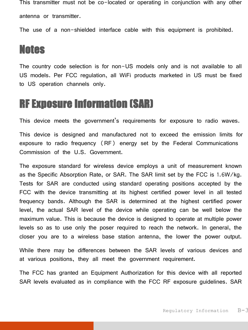  Regulatory Information   B-3 This transmitter must not be co-located or operating in conjunction with any other  antenna or transmitter. The use of a non-shielded interface cable with this equipment is prohibited. Notes The country code selection is for non-US models only and is not available to all US models. Per FCC regulation, all WiFi products marketed in US must be fixed to US operation channels only. RF Exposure Information (SAR) This device meets the government’s requirements for exposure to radio waves. This device is designed and manufactured not to exceed the emission limits for exposure to radio frequency (RF) energy set by the Federal Communications Commission of the U.S. Government. The exposure standard for wireless device employs a unit of measurement known as the Specific Absorption Rate, or SAR. The SAR limit set by the FCC is 1.6W/kg. Tests for SAR are conducted using standard operating positions accepted by the FCC with the device transmitting at its highest certified power level in all tested frequency bands. Although the SAR is determined at the highest certified power level, the actual SAR level of the device while operating can be well below the maximum value. This is because the device is designed to operate at multiple power levels so as to use only the poser required to reach the network. In general, the closer you are to a wireless base station antenna, the lower the power output. While there may be differences between the SAR levels of various devices and at various positions, they all meet the government requirement. The FCC has granted an Equipment Authorization for this device with all reported SAR levels evaluated as in compliance with the FCC RF exposure guidelines. SAR 