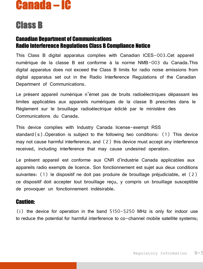  Regulatory Information   B-5 Canada – IC Class B Canadian Department of Communications Radio Interference Regulations Class B Compliance Notice This Class B digital apparatus complies with Canadian ICES-003.Cet appareil numérique de la classe B est conforme à la norme NMB-003 du Canada.This digital apparatus does not exceed the Class B limits for radio noise emissions from digital apparatus set out in the Radio Interference Regulations of the Canadian Department of Communications. Le présent appareil numérique n’émet pas de bruits radioélectriques dépassant les limites applicables aux appareils numériques de la classe B prescrites dans le Règlement sur le brouillage radioélectrique édicté par le ministère des Communications du Canada. This device complies with Industry Canada license-exempt RSS standard(s).Operation is subject to the following two conditions: (1) This device may not cause harmful interference, and (2) this device must accept any interference received, including interference that may cause undesired operation.  Le présent appareil est conforme aux CNR d&apos;Industrie Canada applicables aux appareils radio exempts de licence. Son fonctionnement est sujet aux deux conditions suivantes: (1) le dispositif ne doit pas produire de brouillage préjudiciable, et (2) ce dispositif doit accepter tout brouillage reçu, y compris un brouillage susceptible de provoquer un fonctionnement indésirable. Caution: (i) the device for operation in the band 5150-5250 MHz is only for indoor use to reduce the potential for harmful interference to co-channel mobile satellite systems;  