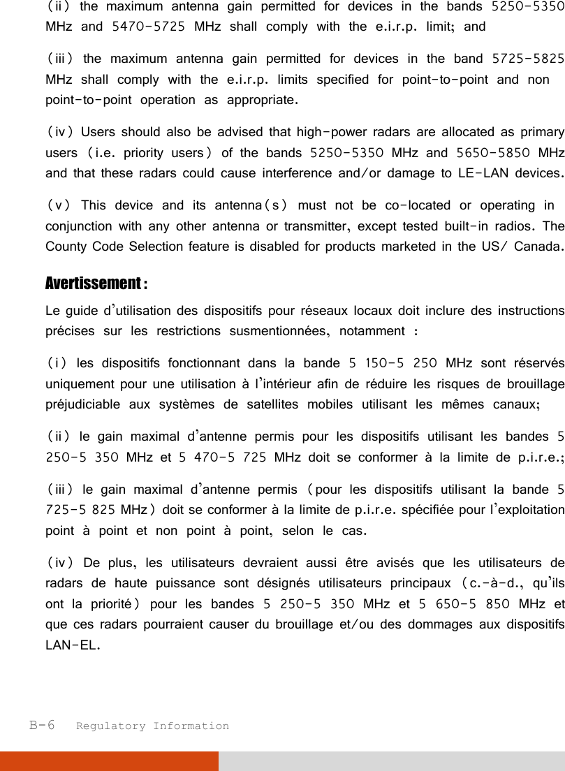  B-6   Regulatory Information (ii) the maximum antenna gain permitted for devices in the bands 5250-5350 MHz and 5470-5725 MHz shall comply with the e.i.r.p. limit; and  (iii) the maximum antenna gain permitted for devices in the band 5725-5825 MHz shall comply with the e.i.r.p. limits specified for point-to-point and non point-to-point operation as appropriate.  (iv) Users should also be advised that high-power radars are allocated as primary users (i.e. priority users) of the bands 5250-5350 MHz and 5650-5850 MHz and that these radars could cause interference and/or damage to LE-LAN devices. (v) This device and its antenna(s) must not be co-located or operating in conjunction with any other antenna or transmitter, except tested built-in radios. The County Code Selection feature is disabled for products marketed in the US/ Canada. Avertissement :  Le guide d’utilisation des dispositifs pour réseaux locaux doit inclure des instructions précises sur les restrictions susmentionnées, notamment :  (i) les dispositifs fonctionnant dans la bande 5 150-5 250 MHz sont réservés uniquement pour une utilisation à l’intérieur afin de réduire les risques de brouillage préjudiciable aux systèmes de satellites mobiles utilisant les mêmes canaux;  (ii) le gain maximal d’antenne permis pour les dispositifs utilisant les bandes 5 250-5 350 MHz et 5 470-5 725 MHz doit se conformer à la limite de p.i.r.e.;  (iii) le gain maximal d’antenne permis (pour les dispositifs utilisant la bande 5 725-5 825 MHz) doit se conformer à la limite de p.i.r.e. spécifiée pour l’exploitation point à point et non point à point, selon le cas.  (iv) De plus, les utilisateurs devraient aussi être avisés que les utilisateurs de radars de haute puissance sont désignés utilisateurs principaux (c.-à-d., qu’ils ont la priorité) pour les bandes 5 250-5 350 MHz et 5 650-5 850 MHz et que ces radars pourraient causer du brouillage et/ou des dommages aux dispositifs LAN-EL. 