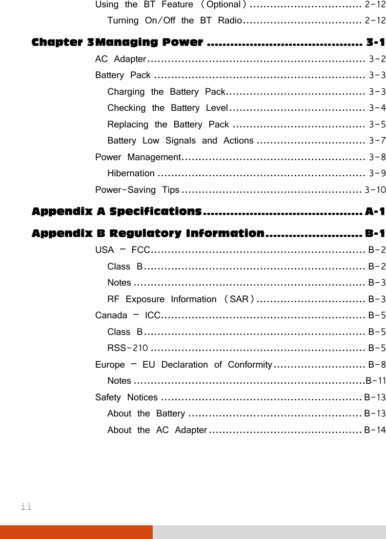  ii Using the BT Feature (Optional) ................................. 2-12 Turning On/Off the BT Radio ................................... 2-12 Chapter 3 Managing Power ........................................ 3-1 AC Adapter ................................................................ 3-2 Battery Pack .............................................................. 3-3 Charging the Battery Pack......................................... 3-3 Checking the Battery Level ........................................ 3-4 Replacing the Battery Pack ....................................... 3-5 Battery Low Signals and Actions ................................ 3-7 Power Management ...................................................... 3-8 Hibernation ............................................................. 3-9 Power-Saving Tips ..................................................... 3-10 Appendix A Specifications ......................................... A-1 Appendix B Regulatory Information ......................... B-1 USA – FCC............................................................... B-2 Class B ................................................................. B-2 Notes .................................................................... B-3 RF Exposure Information (SAR) ................................ B-3 Canada – ICC............................................................ B-5 Class B ................................................................. B-5 RSS-210 ............................................................... B-5 Europe – EU Declaration of Conformity ........................... B-8 Notes ....................................................................B-11 Safety Notices ........................................................... B-13 About the Battery ................................................... B-13 About the AC Adapter ............................................. B-14  