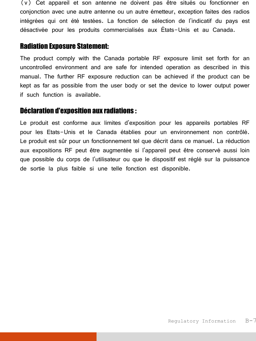  Regulatory Information   B-7 (v) Cet appareil et son antenne ne doivent pas être situés ou fonctionner en conjonction avec une autre antenne ou un autre émetteur, exception faites des radios intégrées qui ont été testées. La fonction de sélection de l&apos;indicatif du pays est désactivée pour les produits commercialisés aux États-Unis et au Canada. Radiation Exposure Statement: The product comply with the Canada portable RF exposure limit set forth for an uncontrolled environment and are safe for intended operation as described in this manual. The further RF exposure reduction can be achieved if the product can be kept as far as possible from the user body or set the device to lower output power if such function is available. Déclaration d&apos;exposition aux radiations : Le produit est conforme aux limites d&apos;exposition pour les appareils portables RF pour les Etats-Unis et le Canada établies pour un environnement non contrôlé. Le produit est sûr pour un fonctionnement tel que décrit dans ce manuel. La réduction aux expositions RF peut être augmentée si l&apos;appareil peut être conservé aussi loin que possible du corps de l&apos;utilisateur ou que le dispositif est réglé sur la puissance de sortie la plus faible si une telle fonction est disponible. 