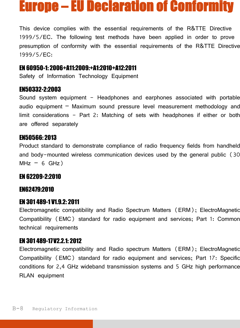  B-8   Regulatory Information Europe – EU Declaration of Conformity This device complies with the essential requirements of the R&amp;TTE Directive 1999/5/EC. The following test methods have been applied in order to prove presumption of conformity with the essential requirements of the R&amp;TTE Directive 1999/5/EC: EN 60950-1: 2006+A11:2009:+A1:2010+A12:2011+A2:2013 Safety of Information Technology Equipment EN50332-2:2003 Sound system equipment - Headphones and earphones associated with portable audio equipment – Maximum sound pressure level measurement methodology and limit considerations - Part 2: Matching of sets with headphones if either or both are offered separately  EN50566: 2013 Product standard to demonstrate compliance of radio frequency fields from handheld and body-mounted wireless communication devices used by the general public (30 MHz – 6 GHz) EN 62209-2:2010 EN62479:2010 EN 301 489-1 V1.9.2: 2011 Electromagnetic compatibility and Radio Spectrum Matters (ERM); ElectroMagnetic Compatibility (EMC) standard for radio equipment and services; Part 1: Common technical requirements EN 301 489-17 V2.21 2012 Electromagnetic compatibility and Radio spectrum Matters (ERM); ElectroMagnetic Compatibility (EMC) standard for radio equipment and services; Part 17: Specific conditions for 2,4 GHz wideband transmission systems and 5 GHz high performance RLAN equipment .V2.2.1: 2012