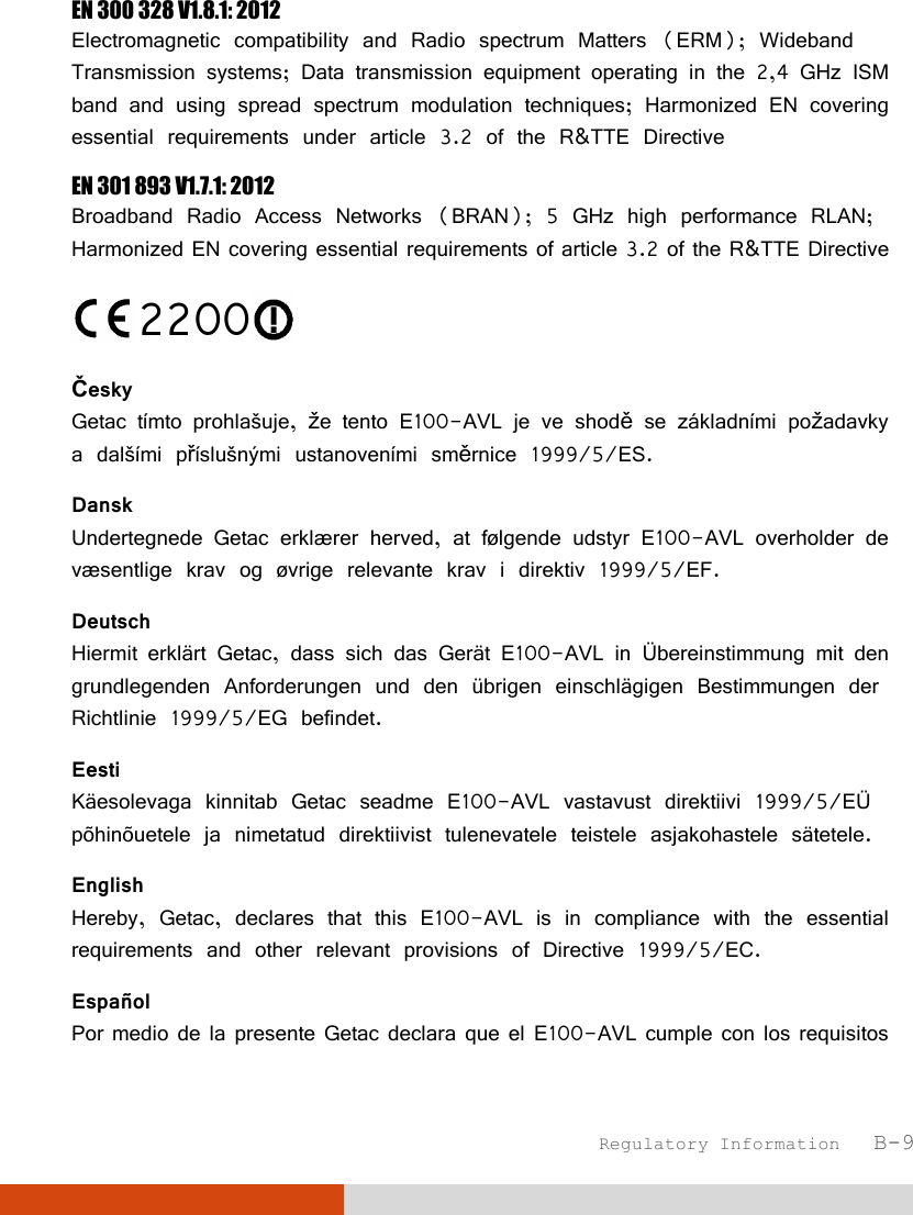  Regulatory Information   B-9 EN 300 328 V1.8.1: 2012 Electromagnetic compatibility and Radio spectrum Matters (ERM); Wideband Transmission systems; Data transmission equipment operating in the 2,4 GHz ISM band and using spread spectrum modulation techniques; Harmonized EN covering essential requirements under article 3.2 of the R&amp;TTE Directive EN 301 893 V1.7.1: 2012 Broadband Radio Access Networks (BRAN); 5 GHz high performance RLAN; Harmonized EN covering essential requirements of article 3.2 of the R&amp;TTE Directive 2200  Česky Getac tímto prohlašuje, že tento E100-AVL je ve shodě se základními požadavky a dalšími příslušnými ustanoveními směrnice 1999/5/ES. Dansk Undertegnede Getac erklærer herved, at følgende udstyr E100-AVL overholder de væsentlige krav og øvrige relevante krav i direktiv 1999/5/EF. Deutsch Hiermit erklärt Getac, dass sich das Gerät E100-AVL in Übereinstimmung mit den grundlegenden Anforderungen und den übrigen einschlägigen Bestimmungen der Richtlinie 1999/5/EG befindet. Eesti Käesolevaga kinnitab Getac seadme E100-AVL vastavust direktiivi 1999/5/EÜ põhinõuetele ja nimetatud direktiivist tulenevatele teistele asjakohastele sätetele. English Hereby, Getac, declares that this E100-AVL is in compliance with the essential requirements and other relevant provisions of Directive 1999/5/EC. Español Por medio de la presente Getac declara que el E100-AVL cumple con los requisitos 