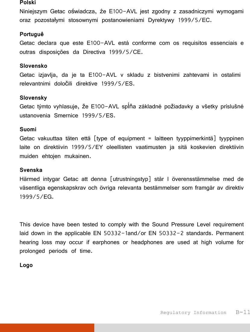  Regulatory Information   B-11 Polski Niniejszym Getac oświadcza, że E100-AVL jest zgodny z zasadniczymi wymogami oraz pozostałymi stosownymi postanowieniami Dyrektywy 1999/5/EC. Portuguê Getac declara que este E100-AVL está conforme com os requisitos essenciais e outras disposições da Directiva 1999/5/CE. Slovensko Getac izjavlja, da je ta E100-AVL v skladu z bistvenimi zahtevami in ostalimi relevantnimi določili direktive 1999/5/ES. Slovensky Getac týmto vyhlasuje, že E100-AVL spĺňa základné požiadavky a všetky príslušné ustanovenia Smernice 1999/5/ES. Suomi Getac vakuuttaa täten että [type of equipment = laitteen tyyppimerkintä] tyyppinen laite on direktiivin 1999/5/EY oleellisten vaatimusten ja sitä koskevien direktiivin muiden ehtojen mukainen. Svenska Härmed intygar Getac att denna [utrustningstyp] står I överensstämmelse med de väsentliga egenskapskrav och övriga relevanta bestämmelser som framgår av direktiv 1999/5/EG.  This device have been tested to comply with the Sound Pressure Level requirement laid down in the applicable EN 50332-1and/or EN 50332-2 standards. Permanent hearing loss may occur if earphones or headphones are used at high volume for prolonged periods of time. Logo 