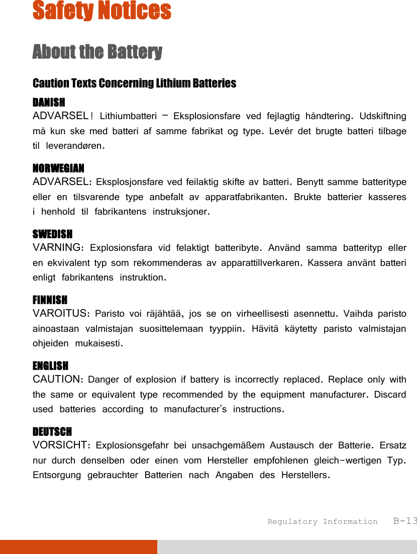  Regulatory Information   B-13 Safety Notices About the Battery Caution Texts Concerning Lithium Batteries DANISH ADVARSEL! Lithiumbatteri – Eksplosionsfare ved fejlagtig håndtering. Udskiftning må kun ske med batteri af samme fabrikat og type. Levér det brugte batteri tilbage til leverandøren. NORWEGIAN ADVARSEL: Eksplosjonsfare ved feilaktig skifte av batteri. Benytt samme batteritype eller en tilsvarende type anbefalt av apparatfabrikanten. Brukte batterier kasseres i henhold til fabrikantens instruksjoner. SWEDISH VARNING: Explosionsfara vid felaktigt batteribyte. Använd samma batterityp eller en ekvivalent typ som rekommenderas av apparattillverkaren. Kassera använt batteri enligt fabrikantens instruktion. FINNISH VAROITUS: Paristo voi räjähtää, jos se on virheellisesti asennettu. Vaihda paristo ainoastaan valmistajan suosittelemaan tyyppiin. Hävitä käytetty paristo valmistajan ohjeiden mukaisesti. ENGLISH CAUTION: Danger of explosion if battery is incorrectly replaced. Replace only with the same or equivalent type recommended by the equipment manufacturer. Discard used batteries according to manufacturer&apos;s instructions. DEUTSCH VORSICHT: Explosionsgefahr bei unsachgemäßem Austausch der Batterie. Ersatz nur durch denselben oder einen vom Hersteller empfohlenen gleich-wertigen Typ. Entsorgung gebrauchter Batterien nach Angaben des Herstellers. 