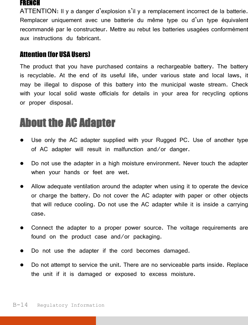  B-14   Regulatory Information  FRENCH ATTENTION: II y a danger d’explosion s’il y a remplacement incorrect de la batterie. Remplacer uniquement avec une batterie du même type ou d’un type équivalent recommandé par le constructeur. Mettre au rebut les batteries usagées conformément aux instructions du fabricant. Attention (for USA Users) The product that you have purchased contains a rechargeable battery. The battery is recyclable. At the end of its useful life, under various state and local laws, it may be illegal to dispose of this battery into the municipal waste stream. Check with your local solid waste officials for details in your area for recycling options or proper disposal. About the AC Adapter  Use only the AC adapter supplied with your Rugged PC. Use of another type of AC adapter will result in malfunction and/or danger.  Do not use the adapter in a high moisture environment. Never touch the adapter when your hands or feet are wet.  Allow adequate ventilation around the adapter when using it to operate the device or charge the battery. Do not cover the AC adapter with paper or other objects that will reduce cooling. Do not use the AC adapter while it is inside a carrying case.  Connect the adapter to a proper power source. The voltage requirements are found on the product case and/or packaging.  Do not use the adapter if the cord becomes damaged.  Do not attempt to service the unit. There are no serviceable parts inside. Replace the unit if it is damaged or exposed to excess moisture. 