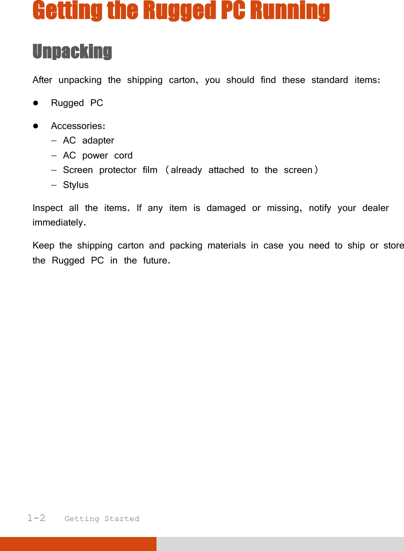   1-2   Getting Started Getting the Rugged PC Running Unpacking After unpacking the shipping carton, you should find these standard items:  Rugged PC  Accessories:  AC adapter  AC power cord  Screen protector film (already attached to the screen)  Stylus Inspect all the items. If any item is damaged or missing, notify your dealer immediately. Keep the shipping carton and packing materials in case you need to ship or store the Rugged PC in the future.        
