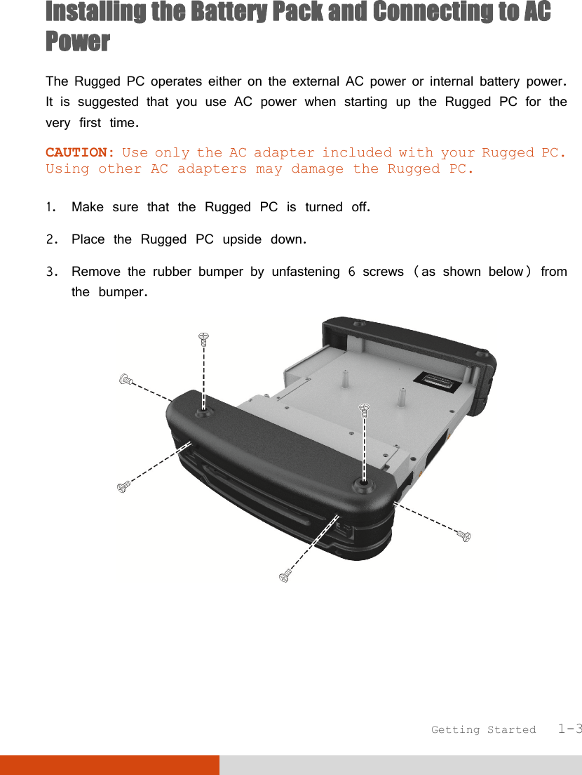  Getting Started   1-3 Installing the Battery Pack and Connecting to AC Power The Rugged PC operates either on the external AC power or internal battery power. It is suggested that you use AC power when starting up the Rugged PC for the very first time. CAUTION: Use only the AC adapter included with your Rugged PC. Using other AC adapters may damage the Rugged PC.  1. Make sure that the Rugged PC is turned off. 2. Place the Rugged PC upside down. 3. Remove the rubber bumper by unfastening 6 screws (as shown below) from the bumper.  