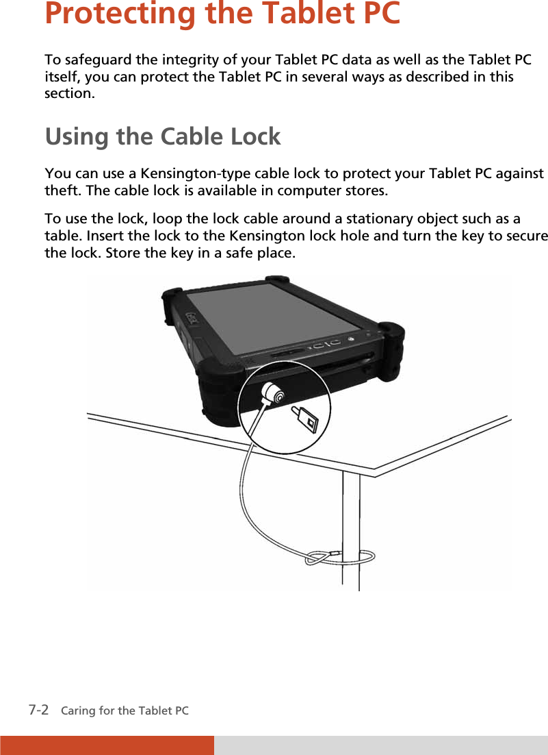  7-2   Caring for the Tablet PC Protecting the Tablet PC To safeguard the integrity of your Tablet PC data as well as the Tablet PC itself, you can protect the Tablet PC in several ways as described in this section. Using the Cable Lock You can use a Kensington-type cable lock to protect your Tablet PC against theft. The cable lock is available in computer stores. To use the lock, loop the lock cable around a stationary object such as a table. Insert the lock to the Kensington lock hole and turn the key to secure the lock. Store the key in a safe place.  