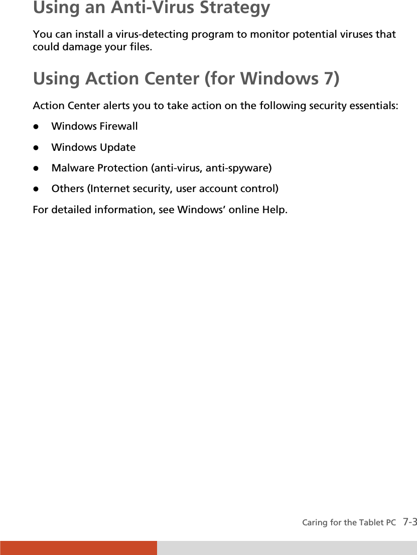  Caring for the Tablet PC   7-3 Using an Anti-Virus Strategy You can install a virus-detecting program to monitor potential viruses that could damage your files. Using Action Center (for Windows 7) Action Center alerts you to take action on the following security essentials: z Windows Firewall z Windows Update z Malware Protection (anti-virus, anti-spyware) z Others (Internet security, user account control) For detailed information, see Windows’ online Help. 