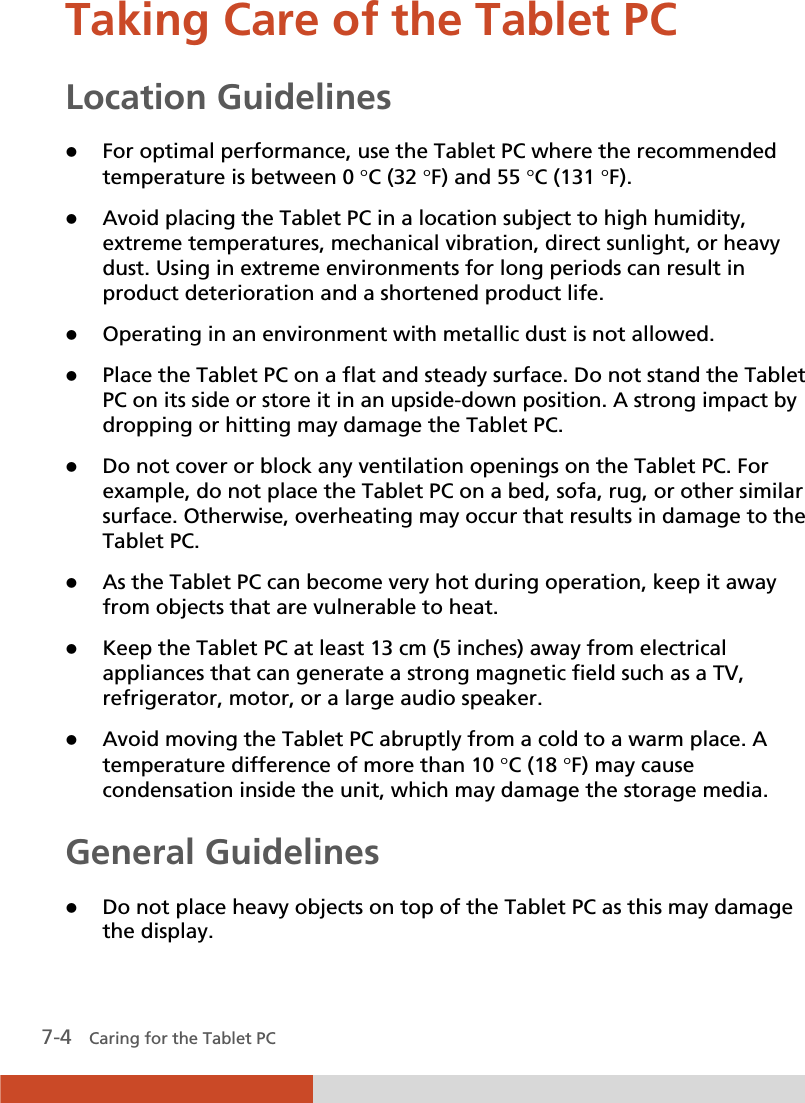  7-4   Caring for the Tablet PC Taking Care of the Tablet PC Location Guidelines z For optimal performance, use the Tablet PC where the recommended temperature is between 0 qC (32 qF) and 55 qC (131 qF). z Avoid placing the Tablet PC in a location subject to high humidity, extreme temperatures, mechanical vibration, direct sunlight, or heavy dust. Using in extreme environments for long periods can result in product deterioration and a shortened product life. z Operating in an environment with metallic dust is not allowed. z Place the Tablet PC on a flat and steady surface. Do not stand the Tablet PC on its side or store it in an upside-down position. A strong impact by dropping or hitting may damage the Tablet PC. z Do not cover or block any ventilation openings on the Tablet PC. For example, do not place the Tablet PC on a bed, sofa, rug, or other similar surface. Otherwise, overheating may occur that results in damage to the Tablet PC. z As the Tablet PC can become very hot during operation, keep it away from objects that are vulnerable to heat. z Keep the Tablet PC at least 13 cm (5 inches) away from electrical appliances that can generate a strong magnetic field such as a TV, refrigerator, motor, or a large audio speaker. z Avoid moving the Tablet PC abruptly from a cold to a warm place. A temperature difference of more than 10 qC (18 qF) may cause condensation inside the unit, which may damage the storage media. General Guidelines z Do not place heavy objects on top of the Tablet PC as this may damage the display. 