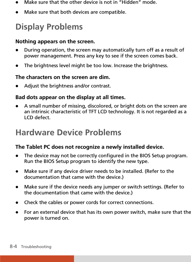  8-4   Troubleshooting z Make sure that the other device is not in “Hidden” mode. z Make sure that both devices are compatible. Display Problems Nothing appears on the screen. z During operation, the screen may automatically turn off as a result of power management. Press any key to see if the screen comes back. z The brightness level might be too low. Increase the brightness. The characters on the screen are dim. z Adjust the brightness and/or contrast. Bad dots appear on the display at all times. z A small number of missing, discolored, or bright dots on the screen are an intrinsic characteristic of TFT LCD technology. It is not regarded as a LCD defect. Hardware Device Problems The Tablet PC does not recognize a newly installed device. z The device may not be correctly configured in the BIOS Setup program. Run the BIOS Setup program to identify the new type. z Make sure if any device driver needs to be installed. (Refer to the documentation that came with the device.) z Make sure if the device needs any jumper or switch settings. (Refer to the documentation that came with the device.) z Check the cables or power cords for correct connections. z For an external device that has its own power switch, make sure that the power is turned on. 