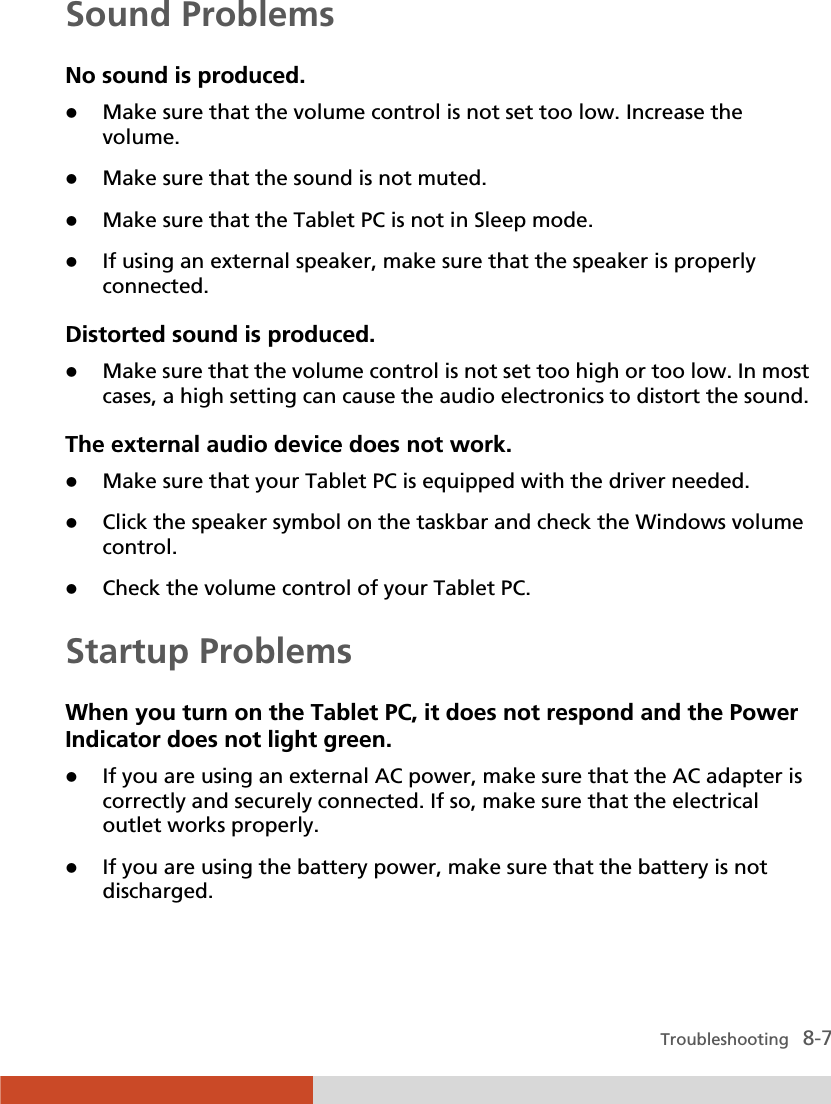  Troubleshooting   8-7 Sound Problems No sound is produced. z Make sure that the volume control is not set too low. Increase the volume. z Make sure that the sound is not muted. z Make sure that the Tablet PC is not in Sleep mode. z If using an external speaker, make sure that the speaker is properly connected. Distorted sound is produced. z Make sure that the volume control is not set too high or too low. In most cases, a high setting can cause the audio electronics to distort the sound. The external audio device does not work. z Make sure that your Tablet PC is equipped with the driver needed. z Click the speaker symbol on the taskbar and check the Windows volume control. z Check the volume control of your Tablet PC. Startup Problems When you turn on the Tablet PC, it does not respond and the Power Indicator does not light green. z If you are using an external AC power, make sure that the AC adapter is correctly and securely connected. If so, make sure that the electrical outlet works properly. z If you are using the battery power, make sure that the battery is not discharged. 