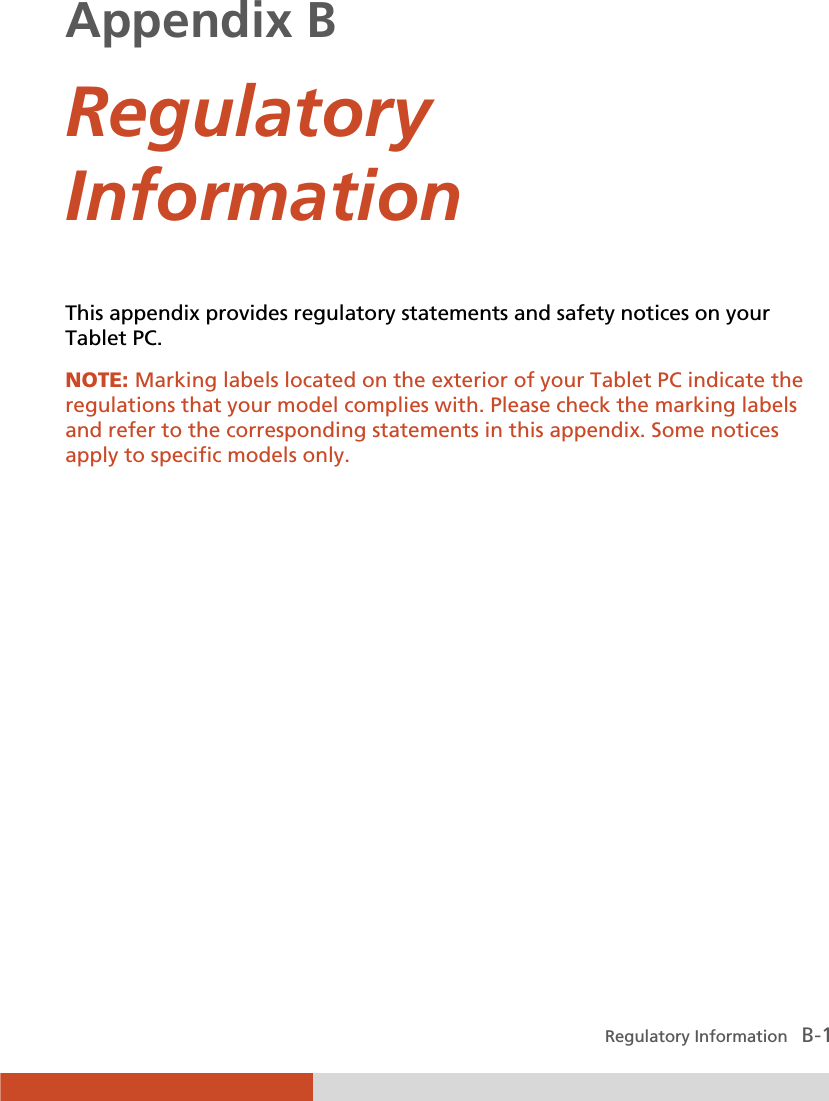  Regulatory Information   B-1 Appendix B  Regulatory Information This appendix provides regulatory statements and safety notices on your Tablet PC. NOTE: Marking labels located on the exterior of your Tablet PC indicate the regulations that your model complies with. Please check the marking labels and refer to the corresponding statements in this appendix. Some notices apply to specific models only.  