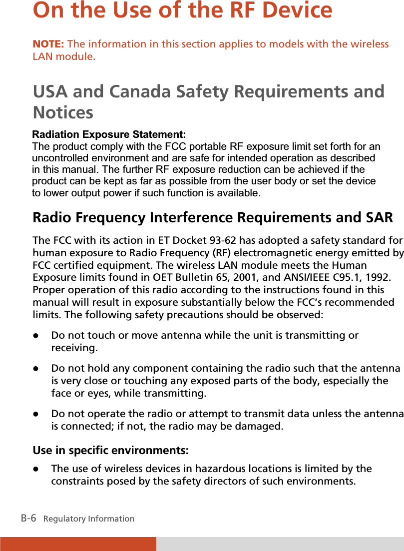  B-6   Regulatory Information On the Use of the RF Device NOTE: The information in this section applies to models with the wireless LAN module.  USA and Canada Safety Requirements and Notices IMPORTANT NOTE: To comply with FCC RF exposure compliance requirements, the antenna used for this transmitter must be installed to provide a separation distance of at least 20 cm from all persons and must not be co-located or operating in conjunction with any other antenna or transmitter. Radio Frequency Interference Requirements and SAR The FCC with its action in ET Docket 93-62 has adopted a safety standard for human exposure to Radio Frequency (RF) electromagnetic energy emitted by FCC certified equipment. The wireless LAN module meets the Human Exposure limits found in OET Bulletin 65, 2001, and ANSI/IEEE C95.1, 1992. Proper operation of this radio according to the instructions found in this manual will result in exposure substantially below the FCC’s recommended limits. The following safety precautions should be observed: z Do not touch or move antenna while the unit is transmitting or receiving. z Do not hold any component containing the radio such that the antenna is very close or touching any exposed parts of the body, especially the face or eyes, while transmitting. z Do not operate the radio or attempt to transmit data unless the antenna is connected; if not, the radio may be damaged. Use in specific environments: z The use of wireless devices in hazardous locations is limited by the constraints posed by the safety directors of such environments. 